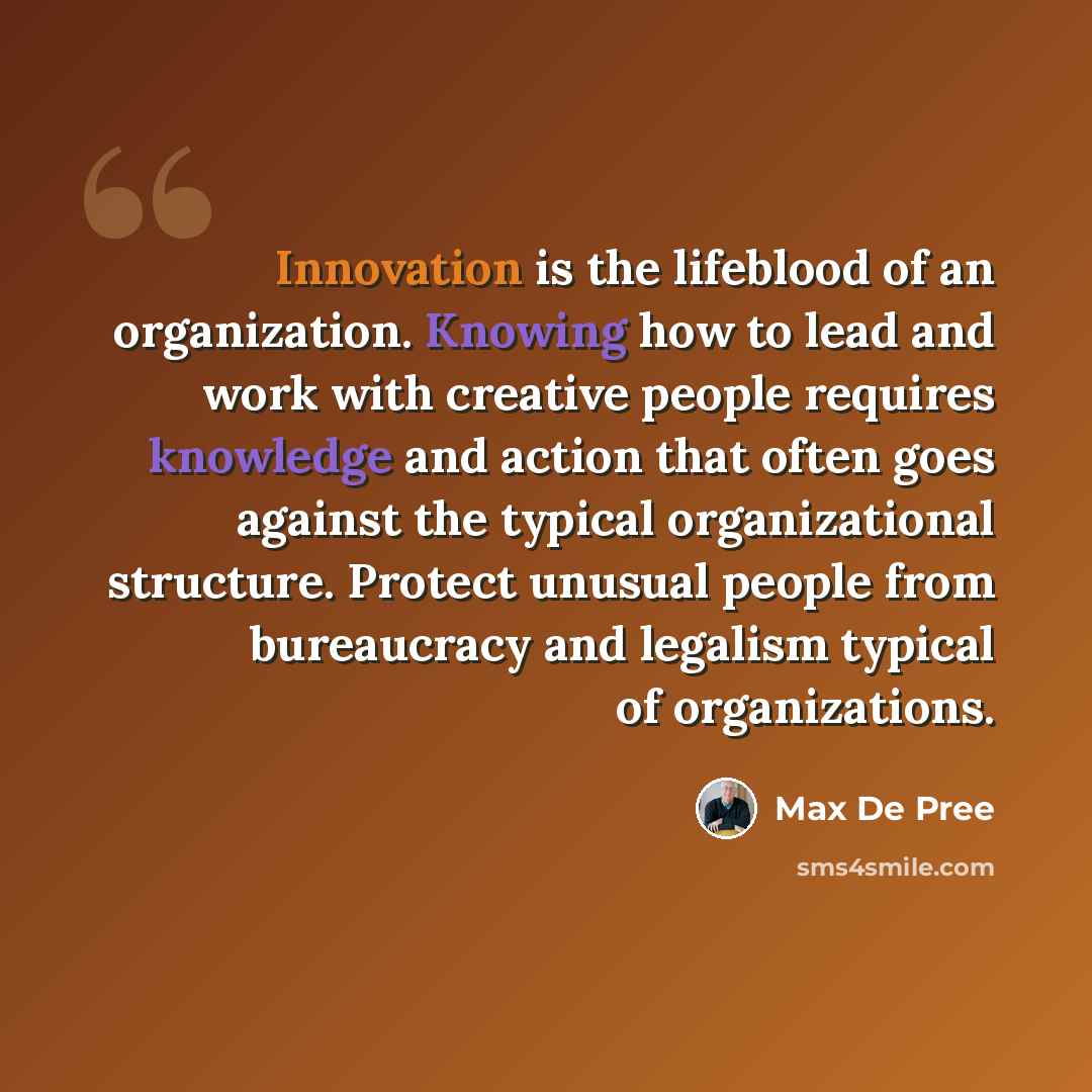 “Innovation is the lifeblood of an organization. Knowing how to lead and work with creative people requires knowledge and action that often goes against the typical organizational structure. Protect unusual people from bureaucracy and legalism typical of organizations.” quote by Max De Pree