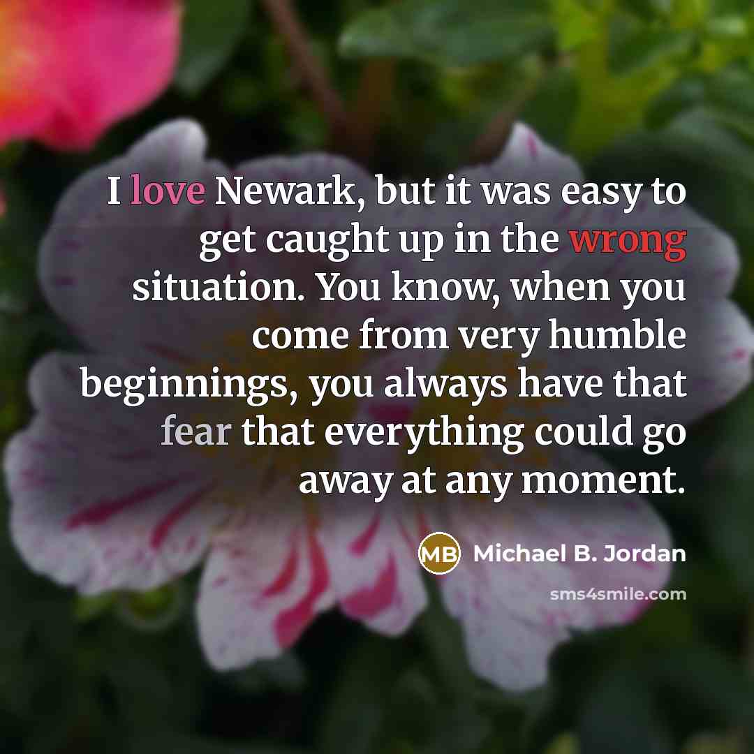 “I love Newark, but it was easy to get caught up in the wrong situation. You know, when you come from very humble beginnings, you always have that fear that everything could go away at any moment.” quote by Michael B. Jordan