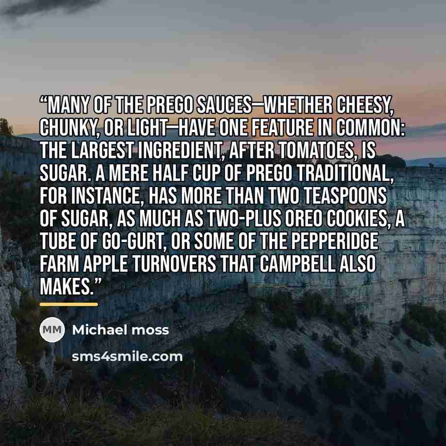 “Many of the Prego sauces—whether cheesy, chunky, or light—have one feature in common: The largest ingredient, after tomatoes, is sugar. A mere half cup of Prego Traditional, for instance, has more than two teaspoons of sugar, as much as two-plus Oreo cookies, a tube of Go-Gurt, or some of the…” quote by Michael Moss