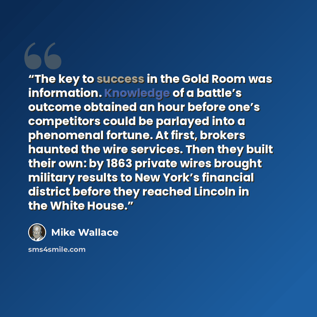 “The key to success in the Gold Room was information. Knowledge of a battle’s outcome obtained an hour before one’s competitors could be parlayed into a phenomenal fortune. At first, brokers haunted the wire services. Then they built their own: by 1863 private wires brought military results to New…” quote by Mike Wallace