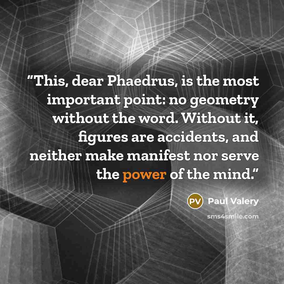 “This, dear Phaedrus, is the most important point: no geometry without the word. Without it, figures are accidents, and neither make manifest nor serve the power of the mind.” quote by Paul Valéry