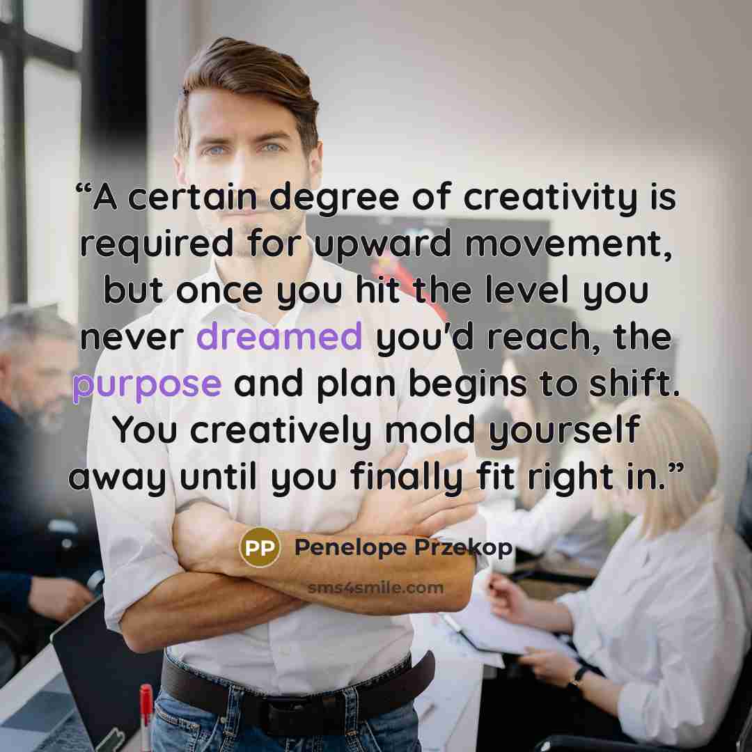 “A certain degree of creativity is required for upward movement, but once you hit the level you never dreamed you'd reach, the purpose and plan begins to shift. You creatively mold yourself away until you finally fit right in.” quote by Penelope Przekop