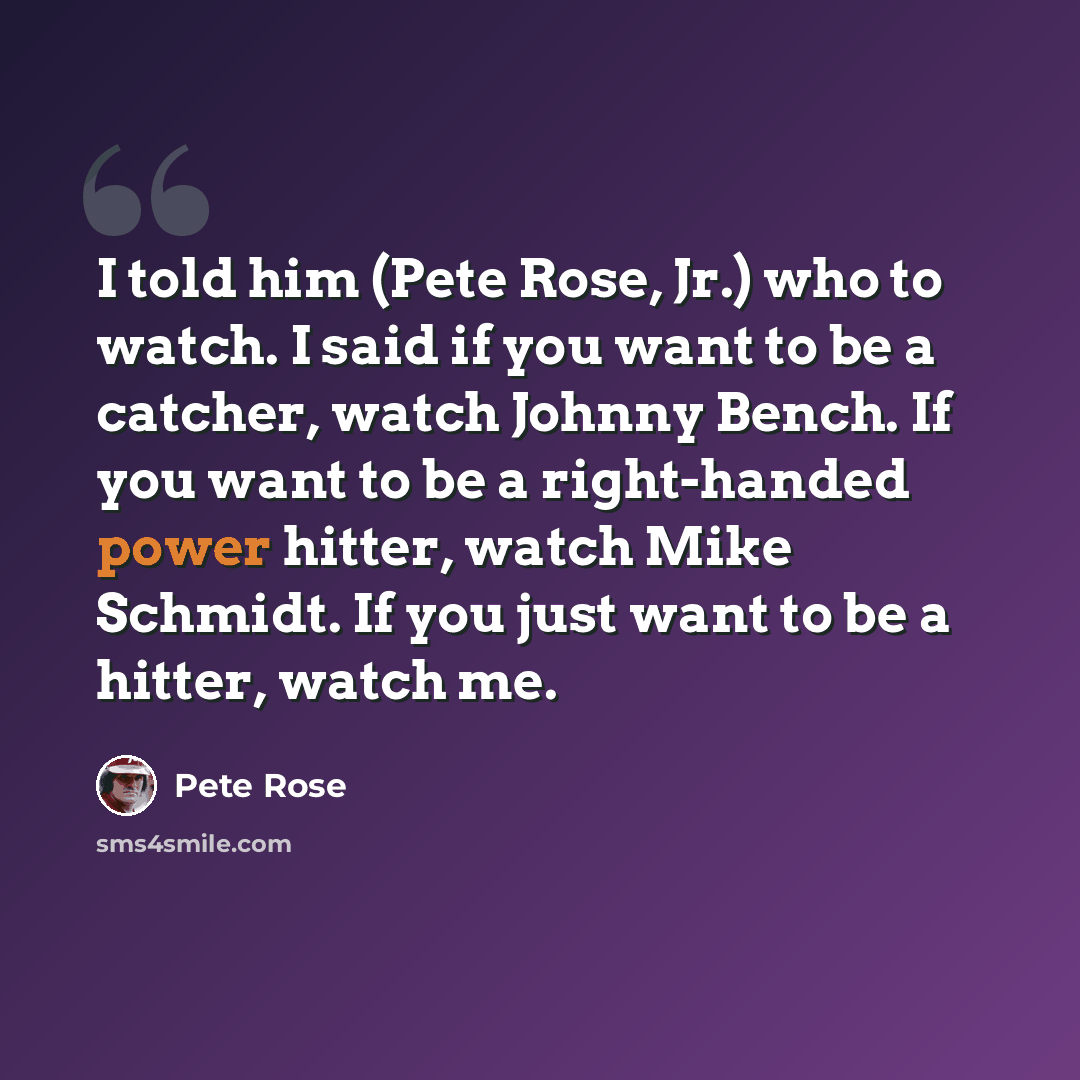 “I told him (Pete Rose, Jr.) who to watch. I said if you want to be a catcher, watch Johnny Bench. If you want to be a right-handed power hitter, watch Mike Schmidt. If you just want to be a hitter, watch me.” quote by Pete Rose