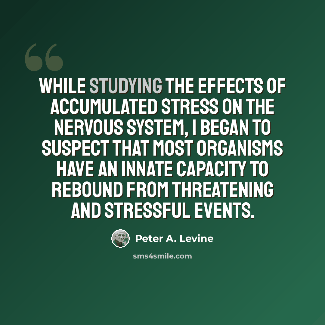 “While studying the effects of accumulated stress on the nervous system, I began to suspect that most organisms have an innate capacity to rebound from threatening and stressful events.” quote by Peter A. Levine