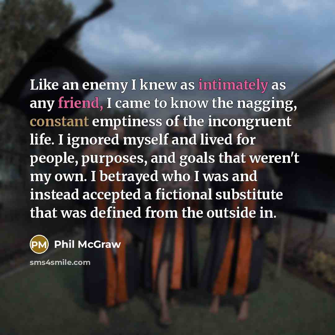 “Like an enemy I knew as intimately as any friend, I came to know the nagging, constant emptiness of the incongruent life. I ignored myself and lived for people, purposes, and goals that weren't my own. I betrayed who I was and instead accepted a fictional substitute that was defined from the…” quote by Phil McGraw