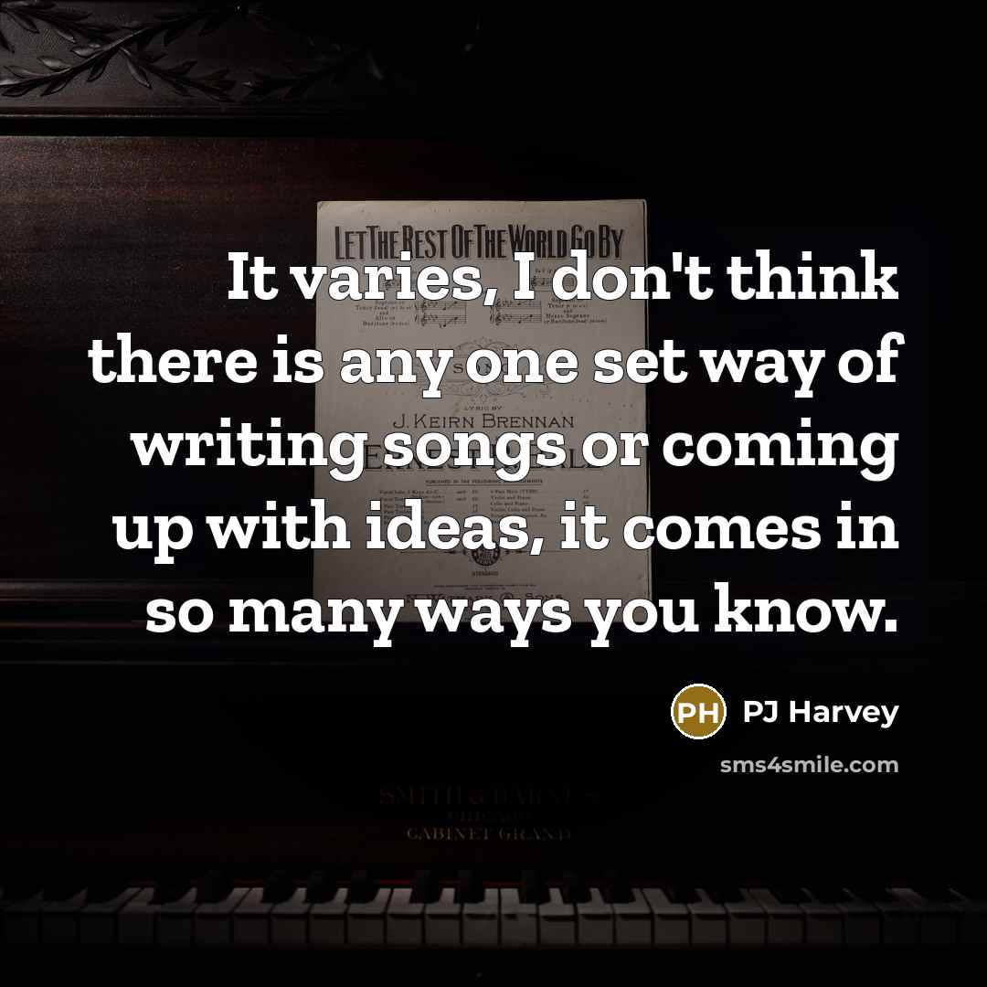 “It varies, I don't think there is any one set way of writing songs or coming up with ideas, it comes in so many ways you know.” quote by PJ Harvey