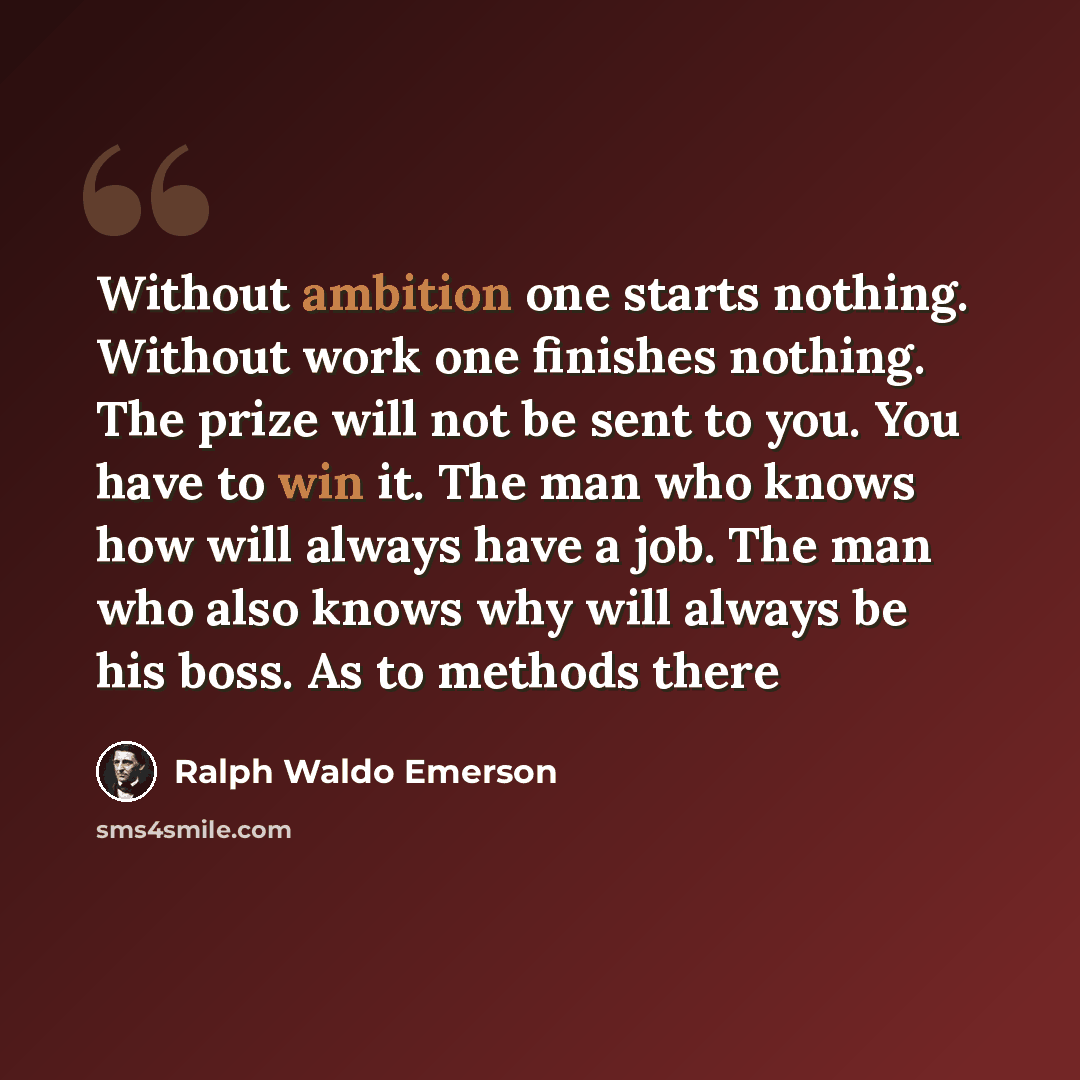 “Without ambition one starts nothing. Without work one finishes nothing. The prize will not be sent to you. You have to win it. The man who knows how will always have a job. The man who also knows why will always be his boss. As to methods there” quote by Ralph Waldo Emerson