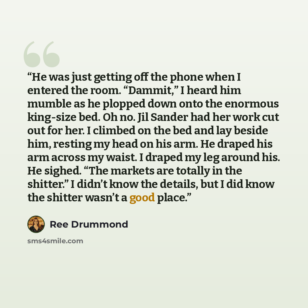 “He was just getting off the phone when I entered the room. “Dammit,” I heard him mumble as he plopped down onto the enormous king-size bed. Oh no. Jil Sander had her work cut out for her. I climbed on the bed and lay beside him, resting my head on his arm. He draped his arm across my waist. I…” quote by Ree Drummond