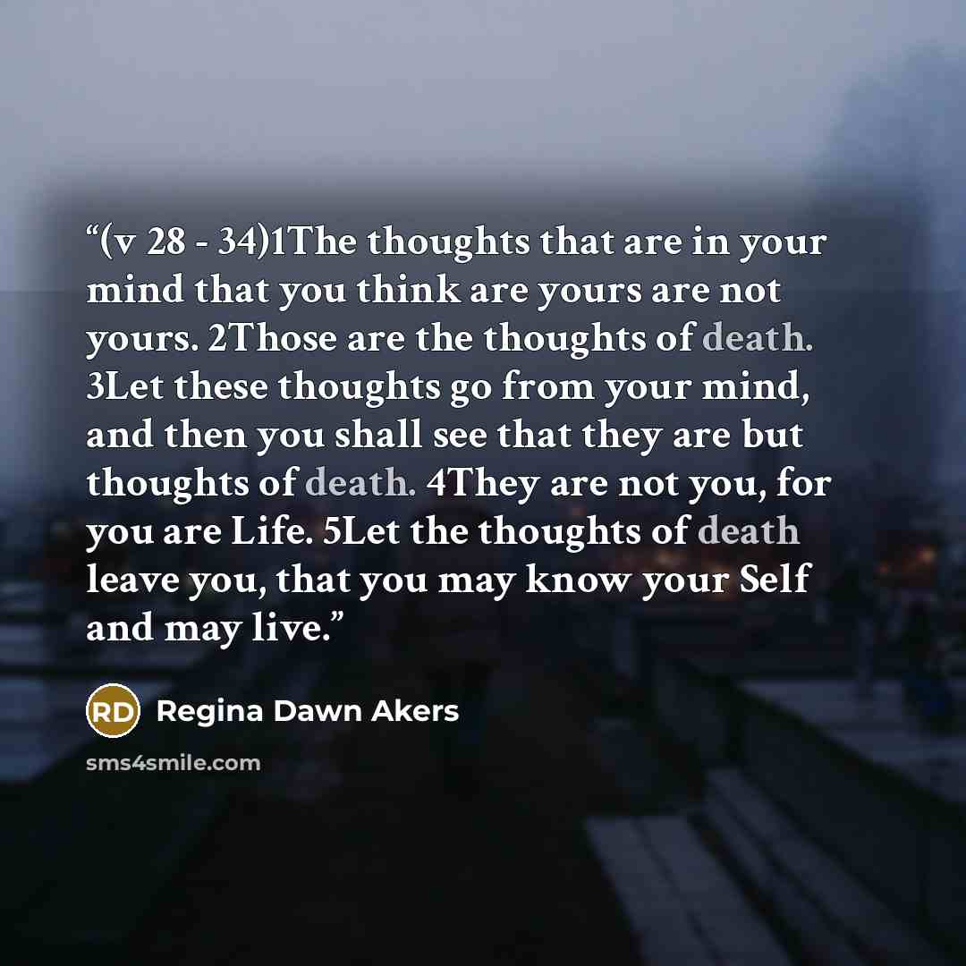 “(v 28 - 34)1The thoughts that are in your mind that you think are yours are not yours. 2Those are the thoughts of death. 3Let these thoughts go from your mind, and then you shall see that they are but thoughts of death. 4They are not you, for you are Life. 5Let the thoughts of death leave you…” quote by Regina Dawn Akers