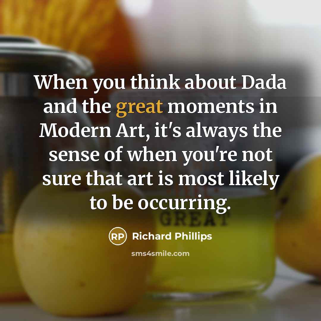 “When you think about Dada and the great moments in Modern Art, it's always the sense of when you're not sure that art is most likely to be occurring.” quote by Richard Phillips