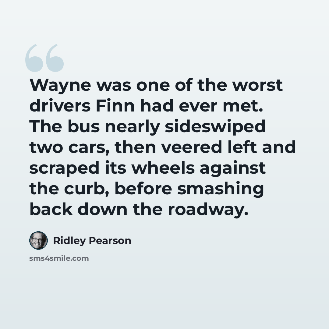 “Wayne was one of the worst drivers Finn had ever met. The bus nearly sideswiped two cars, then veered left and scraped its wheels against the curb, before smashing back down the roadway.” quote by Ridley Pearson