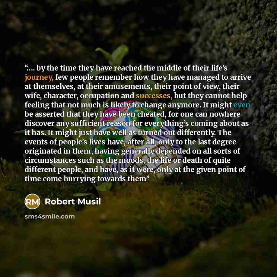 “…. by the time they have reached the middle of their life’s journey, few people remember how they have managed to arrive at themselves, at their amusements, their point of view, their wife, character, occupation and successes, but they cannot help feeling that not much is likely to change anymore…” quote by Robert Musil