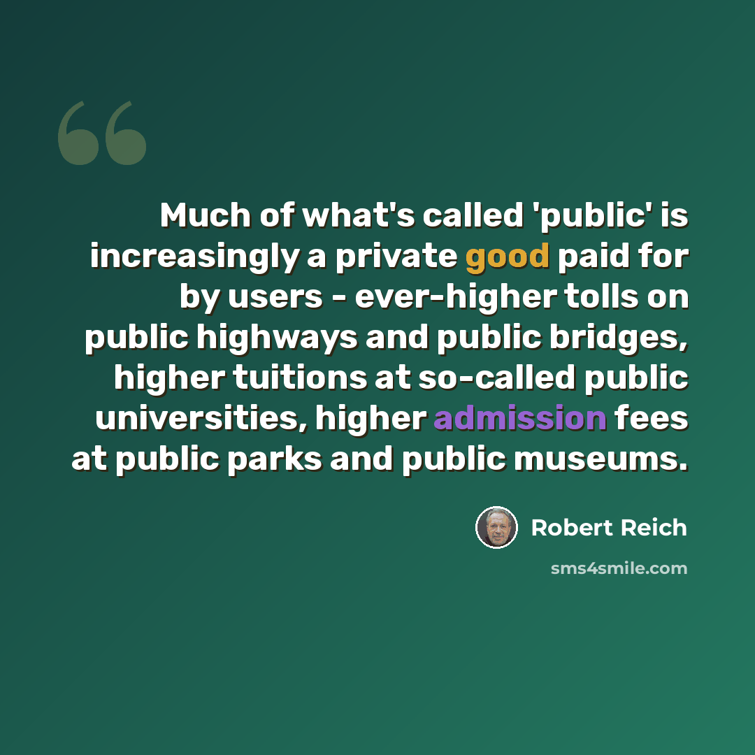 “Much of what's called 'public' is increasingly a private good paid for by users - ever-higher tolls on public highways and public bridges, higher tuitions at so-called public universities, higher admission fees at public parks and public museums.” quote by Robert Reich