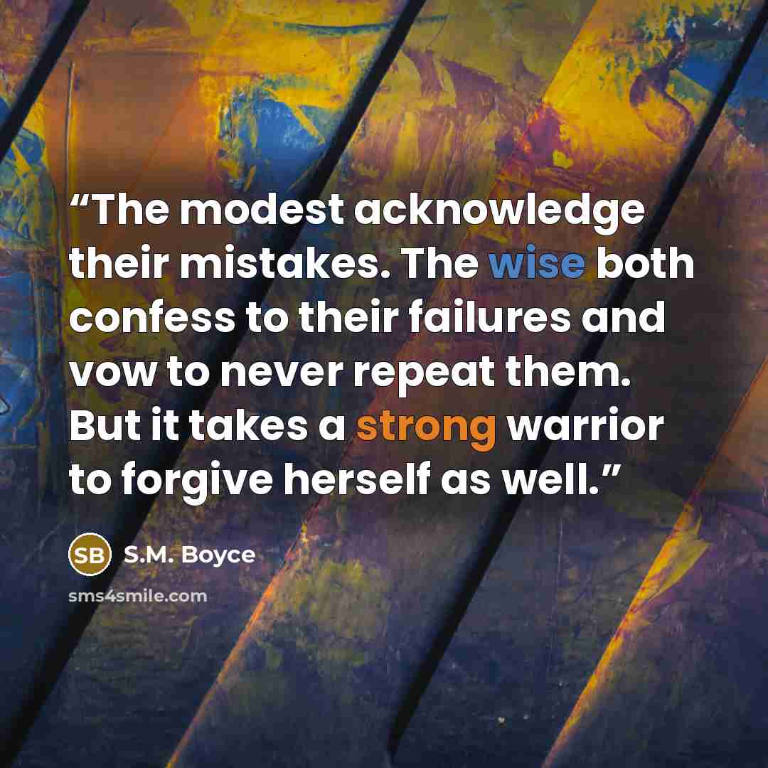 “The modest acknowledge their mistakes. The wise both confess to their failures and vow to never repeat them. But it takes a strong warrior to forgive herself as well.” quote by S.M. Boyce