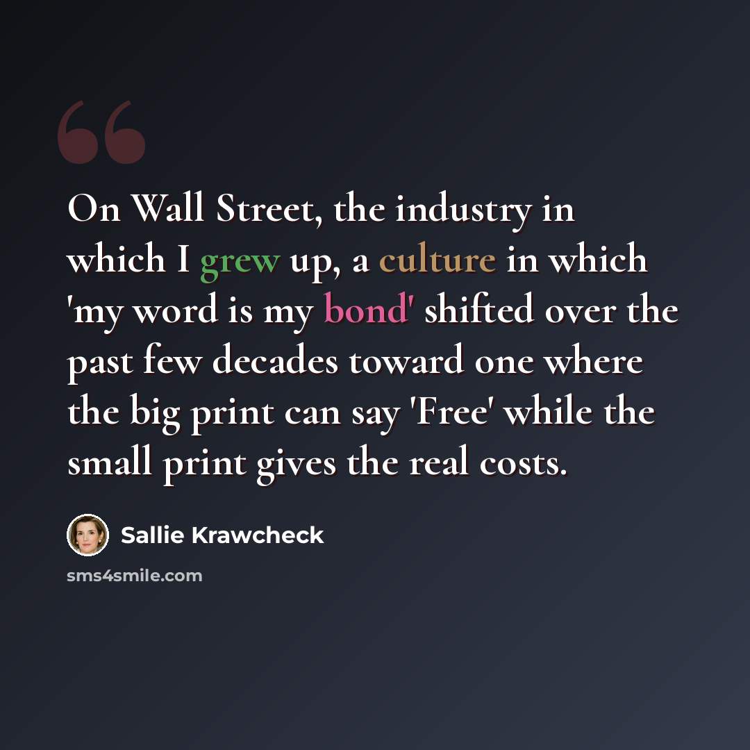“On Wall Street, the industry in which I grew up, a culture in which 'my word is my bond' shifted over the past few decades toward one where the big print can say 'Free' while the small print gives the real costs.” quote by Sallie Krawcheck