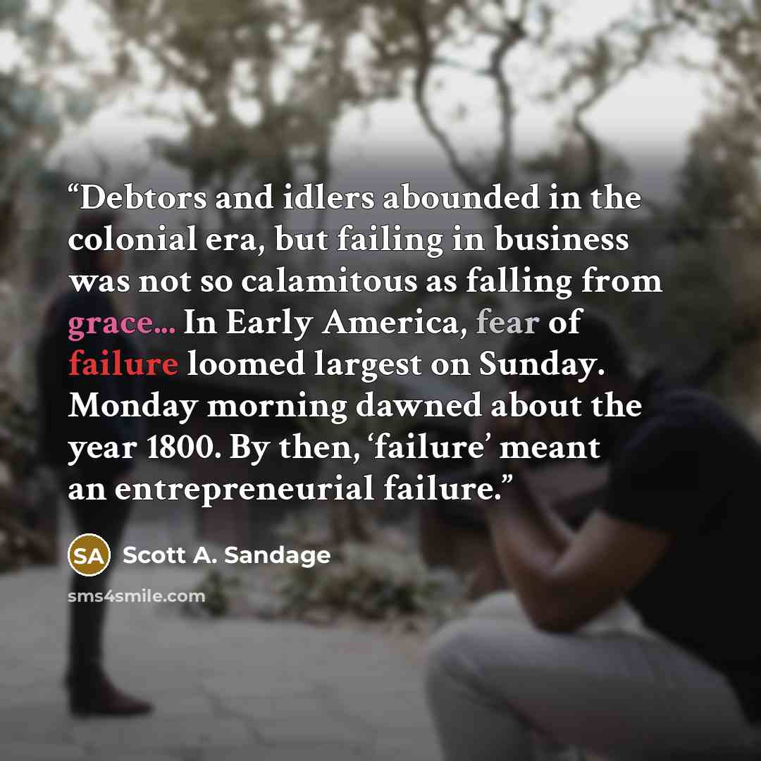 “Debtors and idlers abounded in the colonial era, but failing in business was not so calamitous as falling from grace... In Early America, fear of failure loomed largest on Sunday. Monday morning dawned about the year 1800. By then, ‘failure’ meant an entrepreneurial failure.” quote by Scott A. Sandage