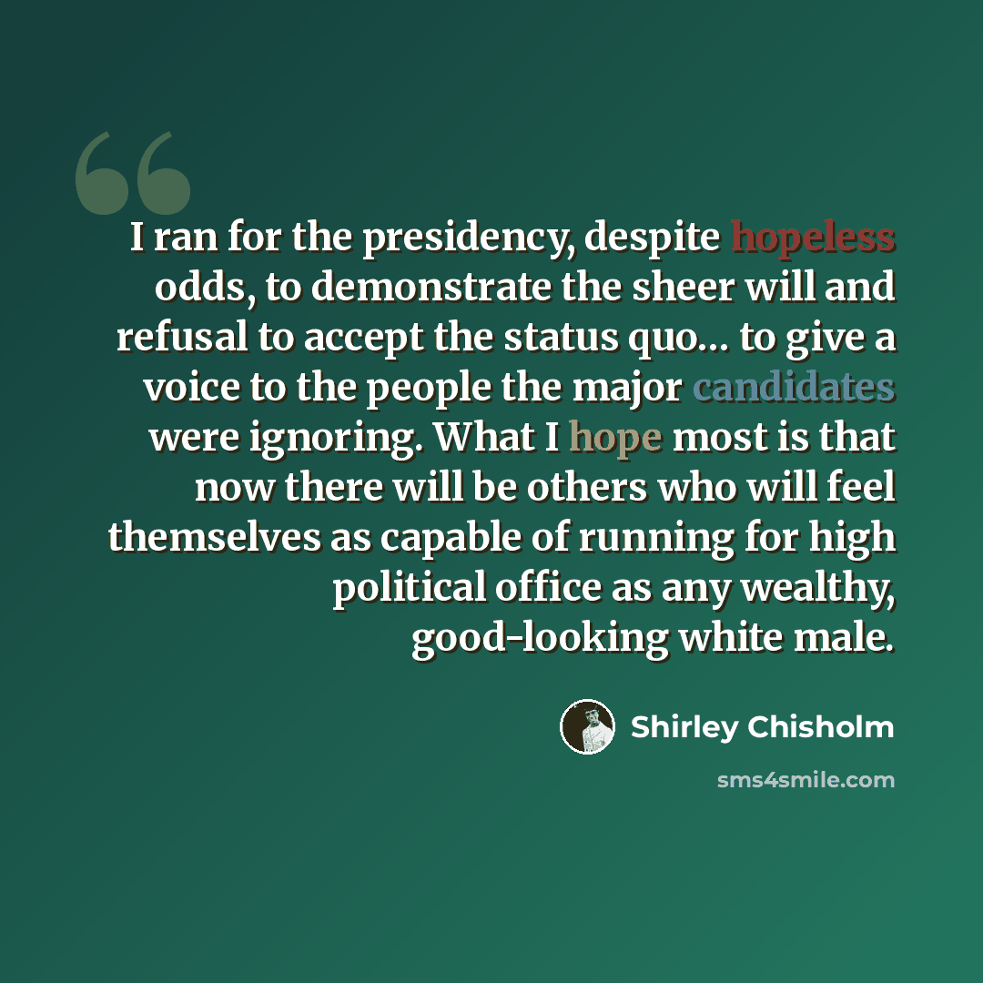 “I ran for the presidency, despite hopeless odds, to demonstrate the sheer will and refusal to accept the status quo… to give a voice to the people the major candidates were ignoring. What I hope most is that now there will be others who will feel themselves as capable of running for high political…” quote by Shirley Chisholm