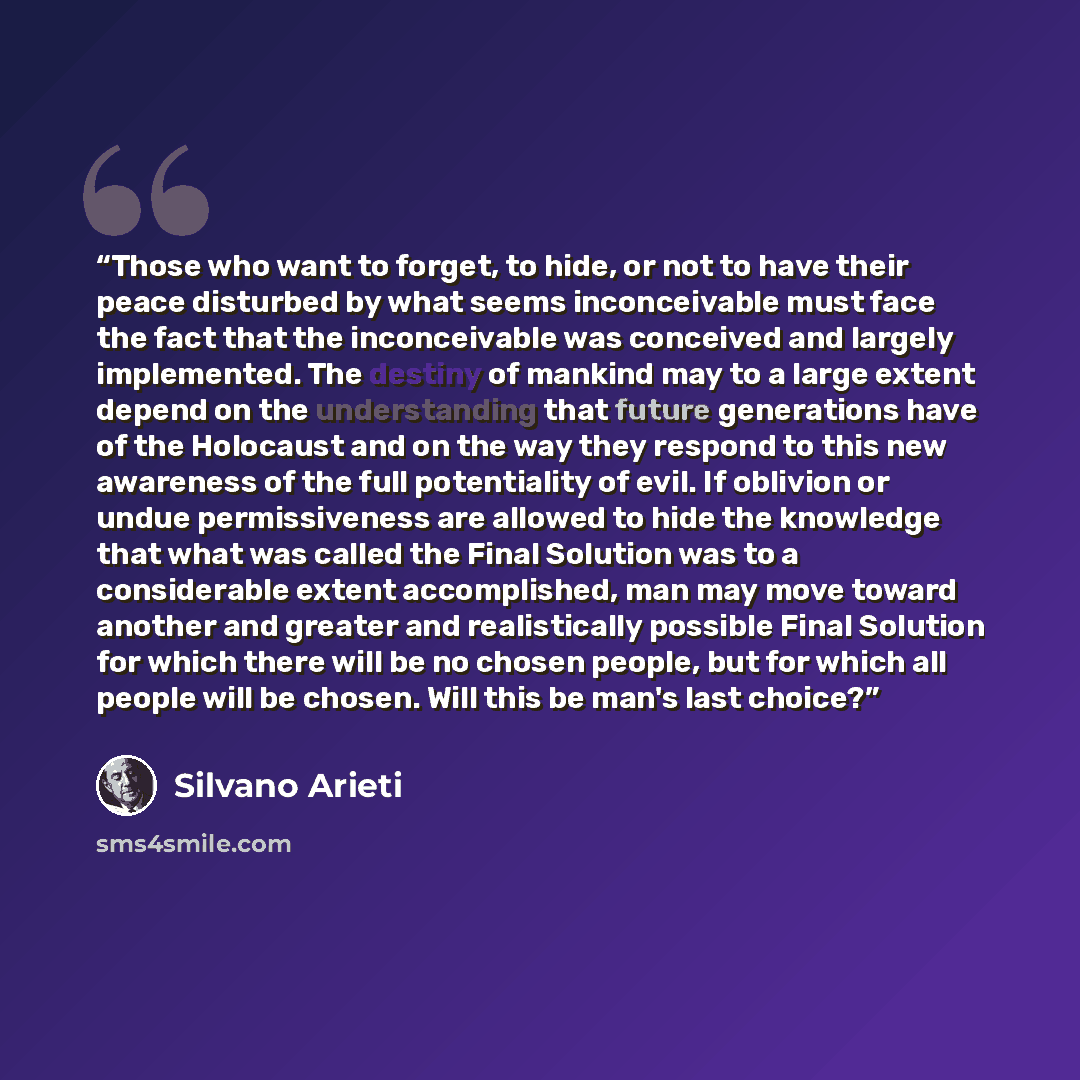 “Those who want to forget, to hide, or not to have their peace disturbed by what seems inconceivable must face the fact that the inconceivable was conceived and largely implemented. The destiny of mankind may to a large extent depend on the understanding that future generations have of the…” quote by Silvano Arieti