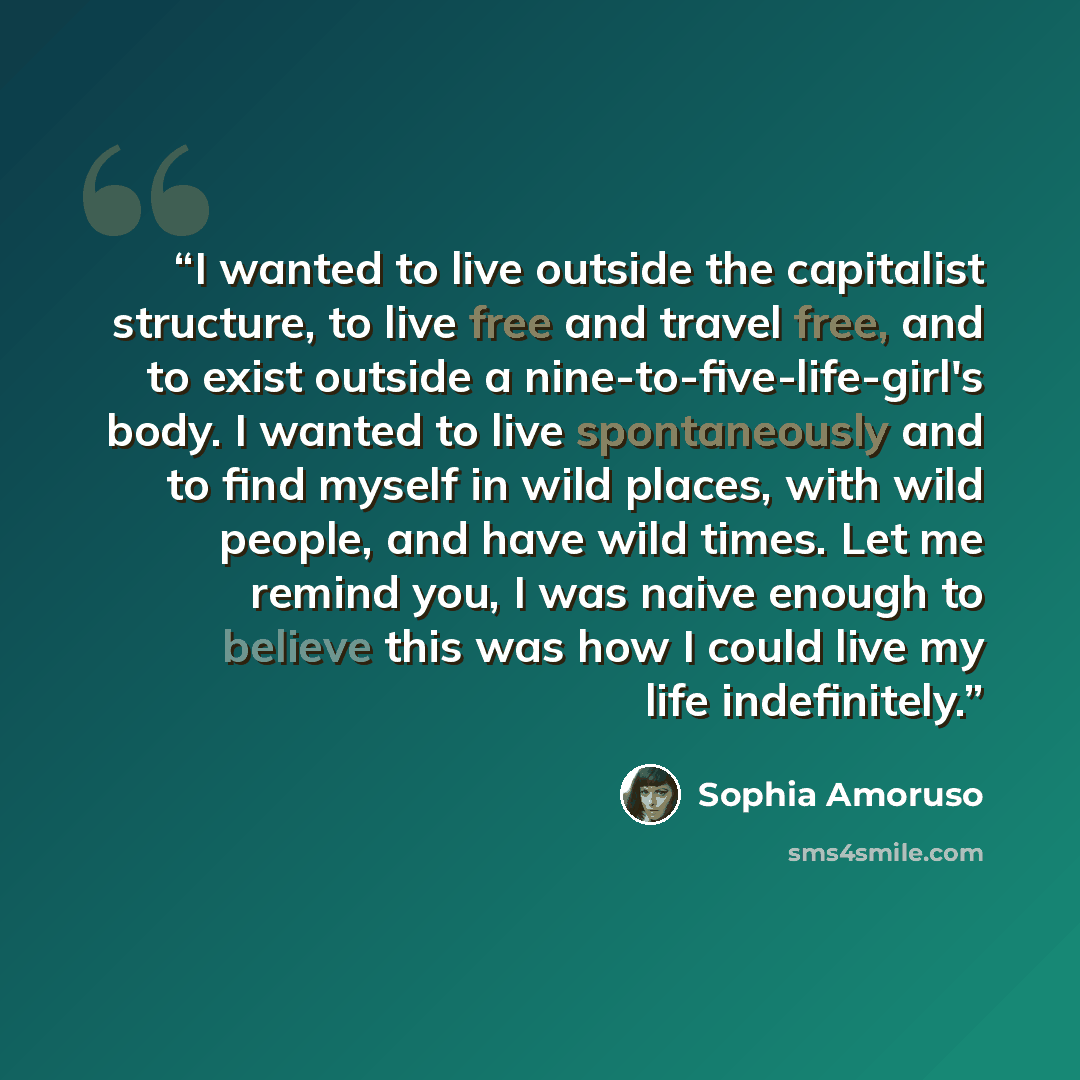 “I wanted to live outside the capitalist structure, to live free and travel free, and to exist outside a nine-to-five-life-girl's body. I wanted to live spontaneously and to find myself in wild places, with wild people, and have wild times. Let me remind you, I was naive enough to believe this was…” quote by Sophia Amoruso