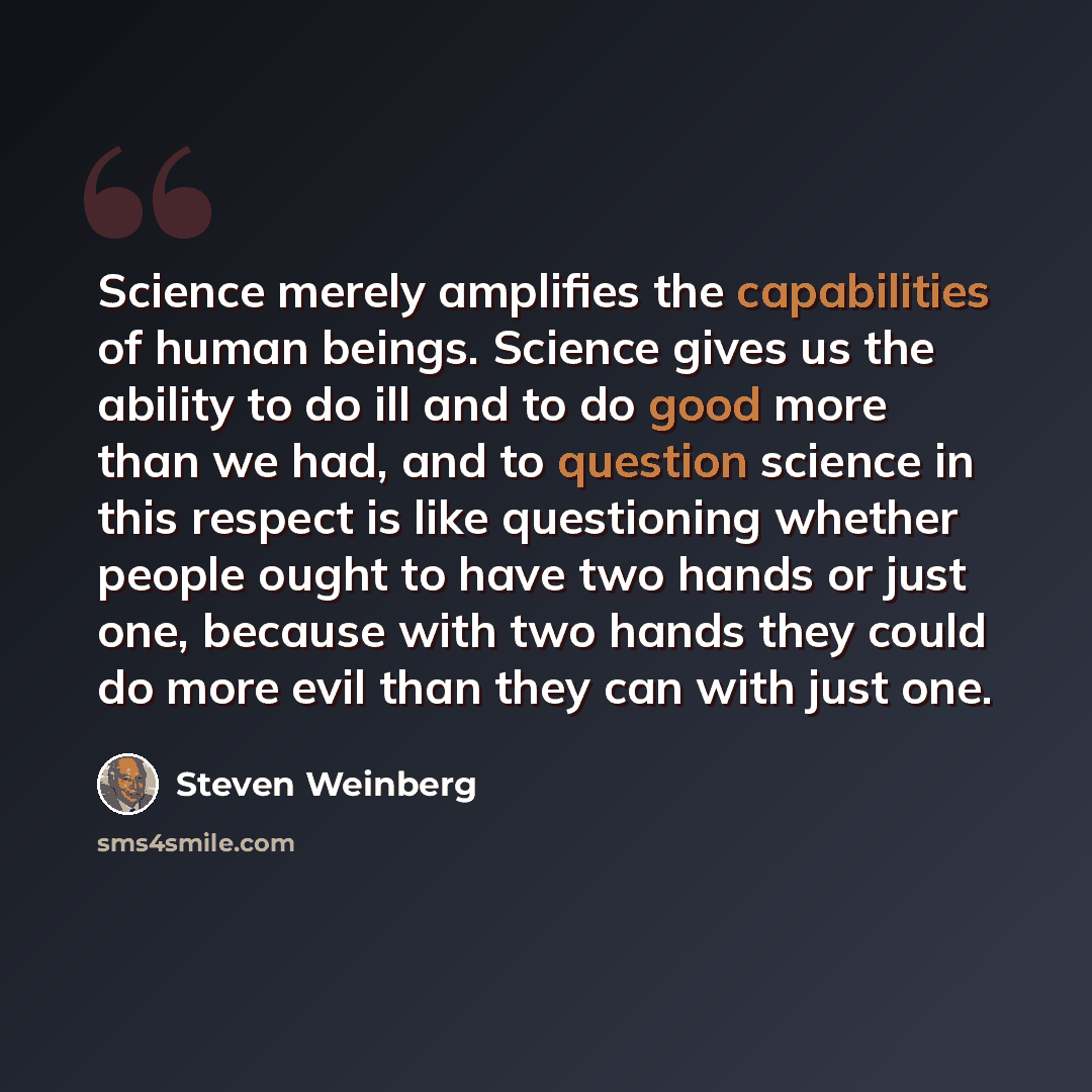“Science merely amplifies the capabilities of human beings. Science gives us the ability to do ill and to do good more than we had, and to question science in this respect is like questioning whether people ought to have two hands or just one, because with two hands they could do more evil than…” quote by Steven Weinberg