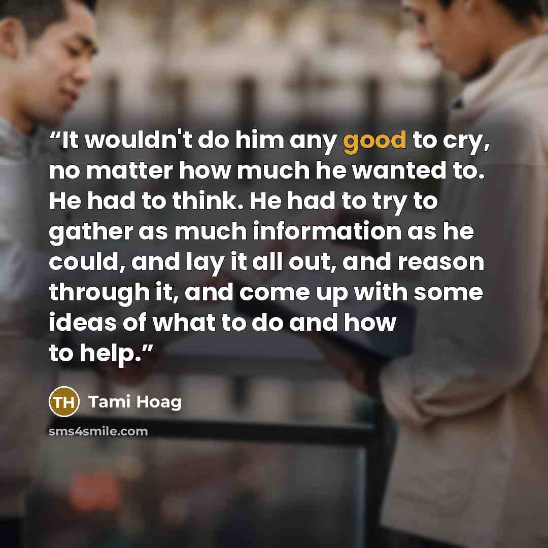 “It wouldn't do him any good to cry, no matter how much he wanted to. He had to think. He had to try to gather as much information as he could, and lay it all out, and reason through it, and come up with some ideas of what to do and how to help.” quote by Tami Hoag