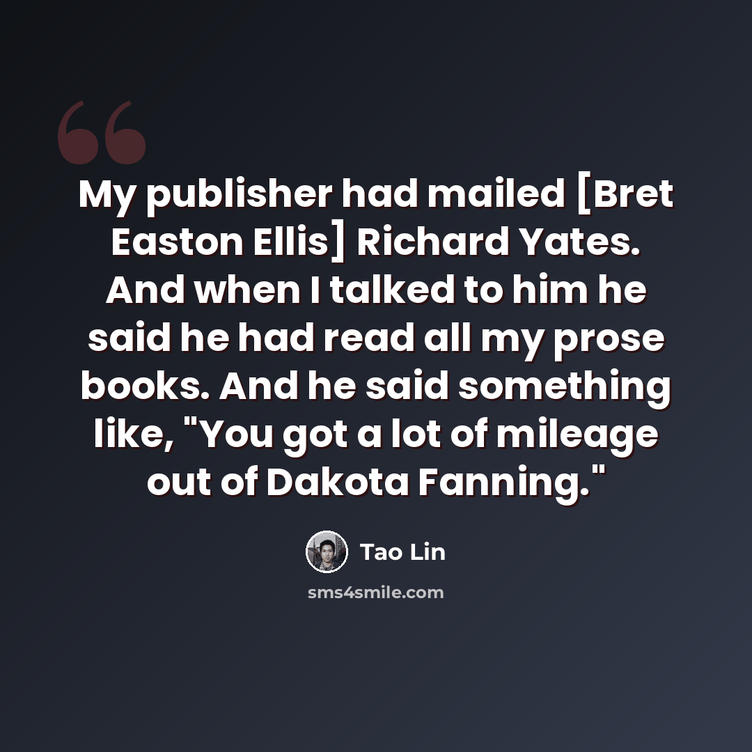 “My publisher had mailed [Bret Easton Ellis] Richard Yates. And when I talked to him he said he had read all my prose books. And he said something like, "You got a lot of mileage out of Dakota Fanning."” quote by Tao Lin