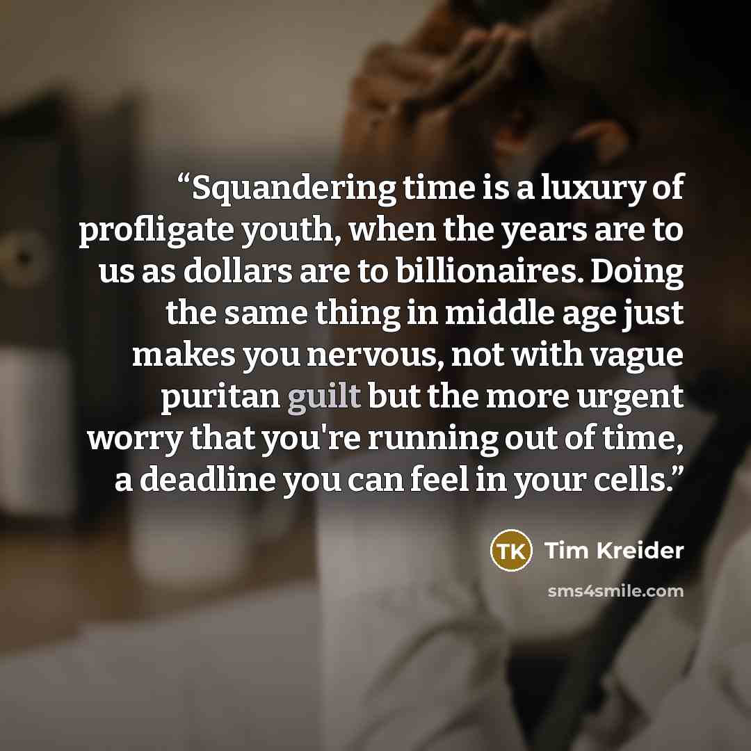 “Squandering time is a luxury of profligate youth, when the years are to us as dollars are to billionaires. Doing the same thing in middle age just makes you nervous, not with vague puritan guilt but the more urgent worry that you're running out of time, a deadline you can feel in your cells.” quote by Tim Kreider