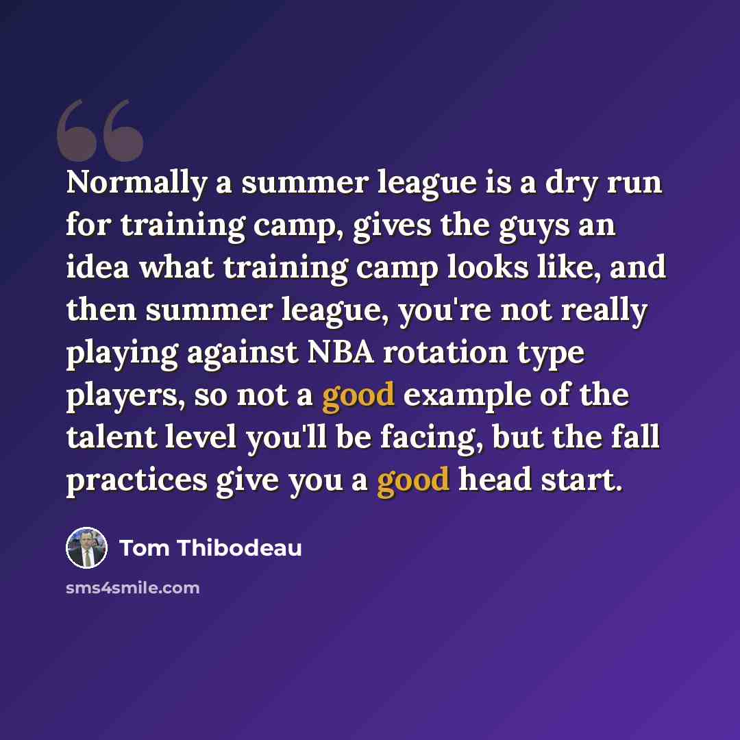 “Normally a summer league is a dry run for training camp, gives the guys an idea what training camp looks like, and then summer league, you're not really playing against NBA rotation type players, so not a good example of the talent level you'll be facing, but the fall practices give you a good…” quote by Tom Thibodeau