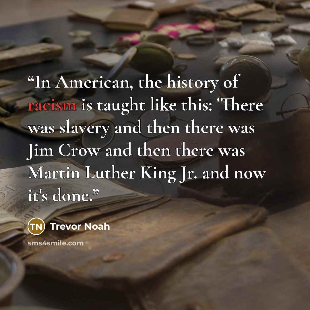 “In American, the history of racism is taught like this: 'There was slavery and then there was Jim Crow and then there was Martin Luther King Jr. and now it's done.” quote by Trevor Noah