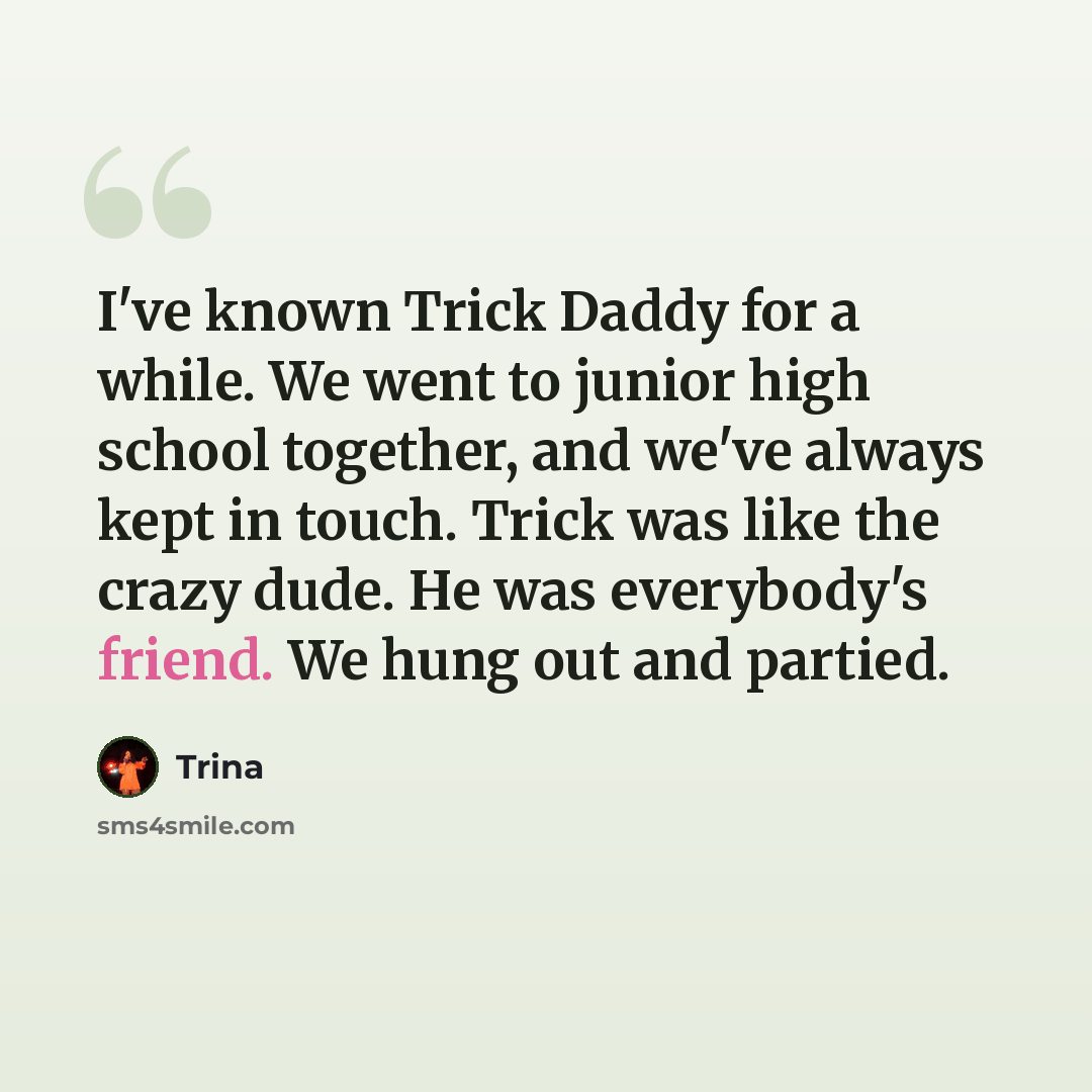 “I've known Trick Daddy for a while. We went to junior high school together, and we've always kept in touch. Trick was like the crazy dude. He was everybody's friend. We hung out and partied.” quote by Trina