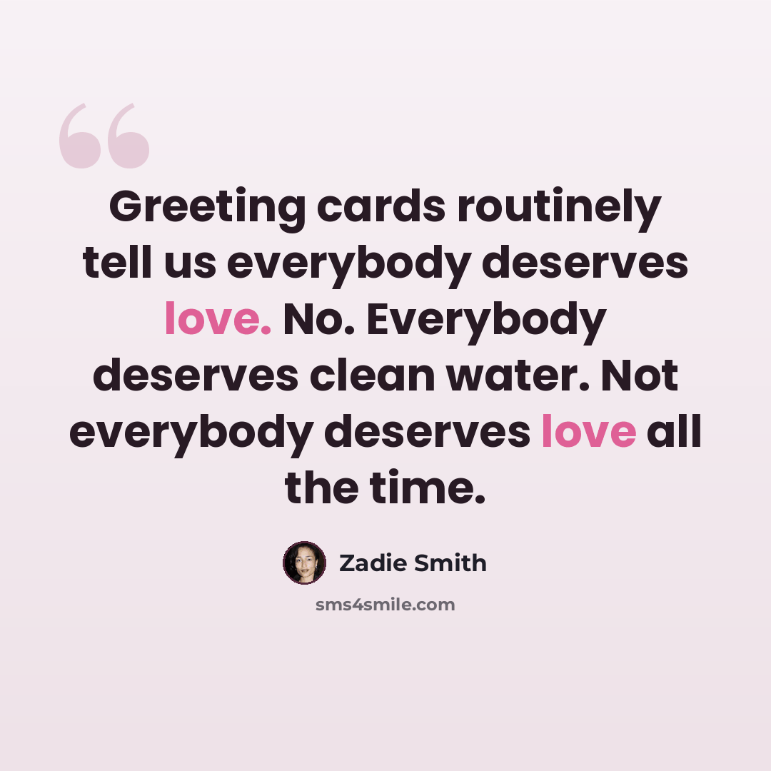 “Greeting cards routinely tell us everybody deserves love. No. Everybody deserves clean water. Not everybody deserves love all the time.” quote by Zadie Smith