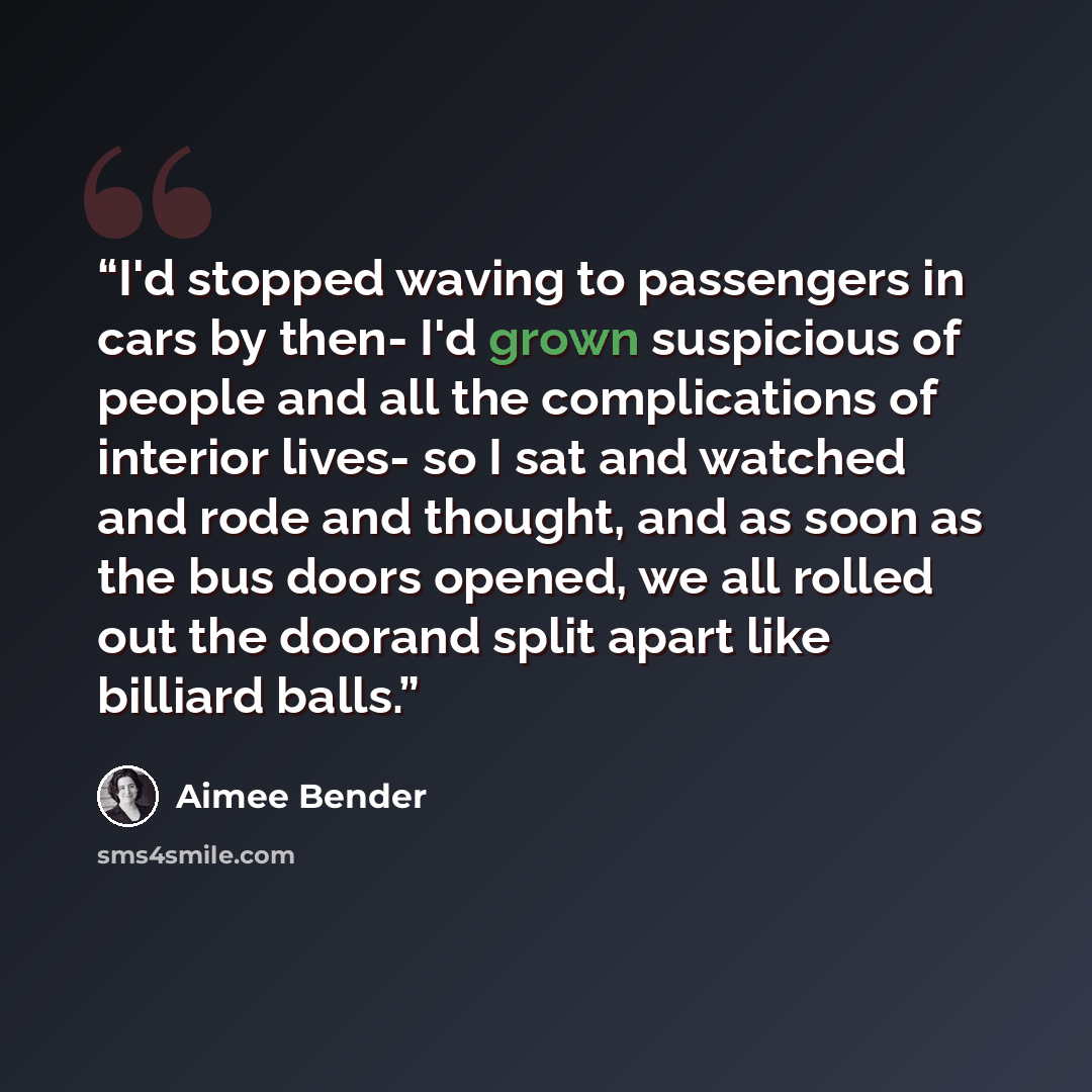 “I'd stopped waving to passengers in cars by then- I'd grown suspicious of people and all the complications of interior lives- so I sat and watched and rode and thought, and as soon as the bus doors opened, we all rolled out the doorand split apart like billiard balls.” quote by Aimee Bender