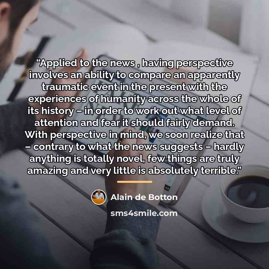 “Applied to the news , having perspective involves an ability to compare an apparently traumatic event in the present with the experiences of humanity across the whole of its history – in order to work out what level of attention and fear it should fairly demand. With perspective in mind, we soon…” quote by Alain de Botton