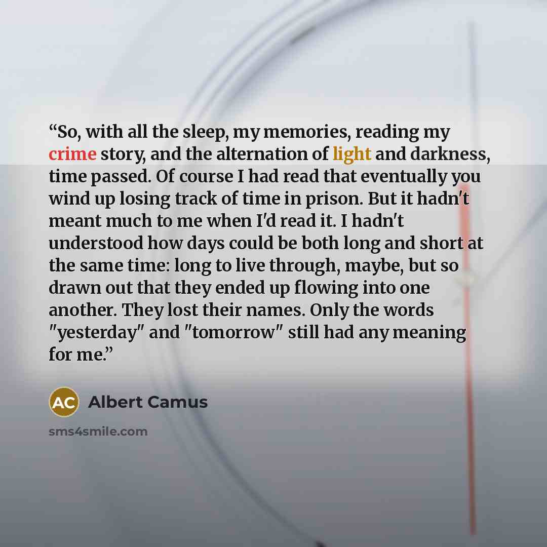 “So, with all the sleep, my memories, reading my crime story, and the alternation of light and darkness, time passed. Of course I had read that eventually you wind up losing track of time in prison. But it hadn't meant much to me when I'd read it. I hadn't understood how days could be both long and…” quote by Albert Camus