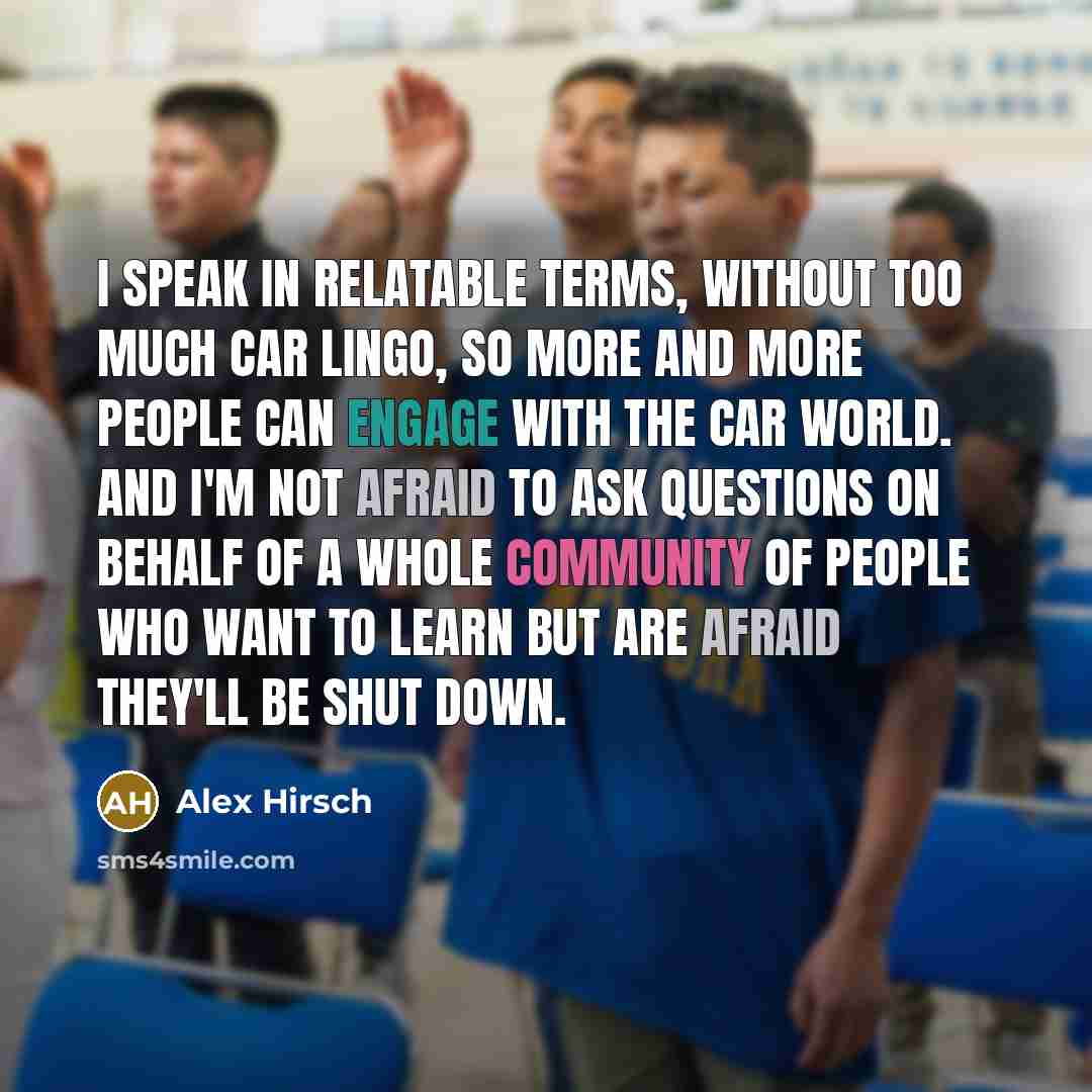 “I speak in relatable terms, without too much car lingo, so more and more people can engage with the car world. And I'm not afraid to ask questions on behalf of a whole community of people who want to learn but are afraid they'll be shut down.” quote by Alex Hirsch