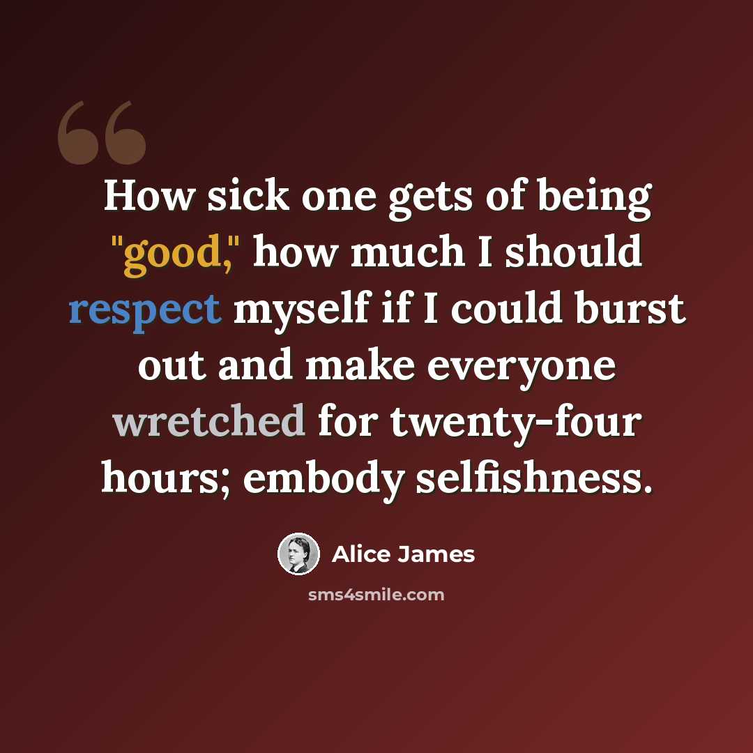 “How sick one gets of being "good," how much I should respect myself if I could burst out and make everyone wretched for twenty-four hours; embody selfishness.” quote by Alice James