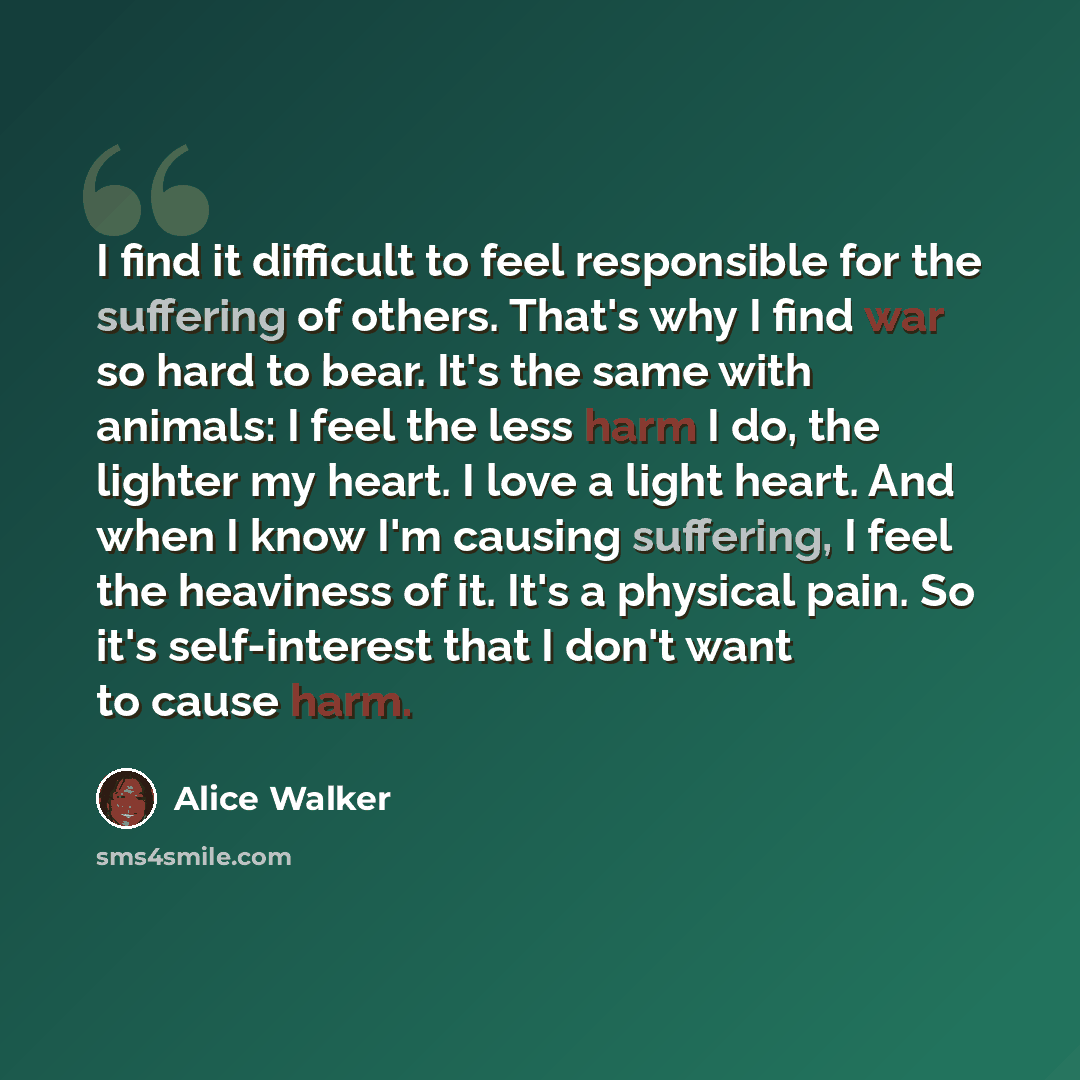 “I find it difficult to feel responsible for the suffering of others. That's why I find war so hard to bear. It's the same with animals: I feel the less harm I do, the lighter my heart. I love a light heart. And when I know I'm causing suffering, I feel the heaviness of it. It's a physical pain. So…” quote by Alice Walker