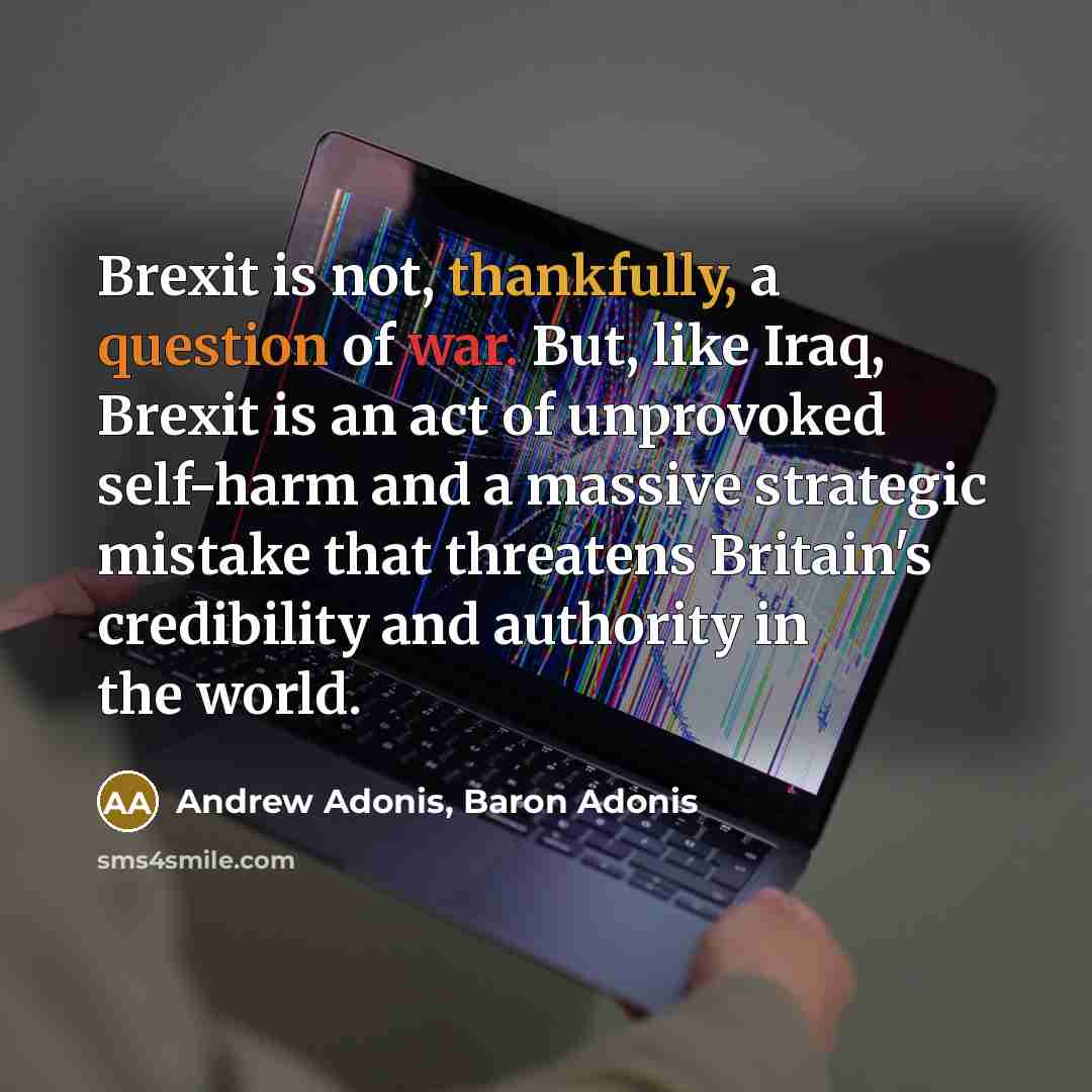 “Brexit is not, thankfully, a question of war. But, like Iraq, Brexit is an act of unprovoked self-harm and a massive strategic mistake that threatens Britain's credibility and authority in the world.” quote by Andrew Adonis, Baron Adonis
