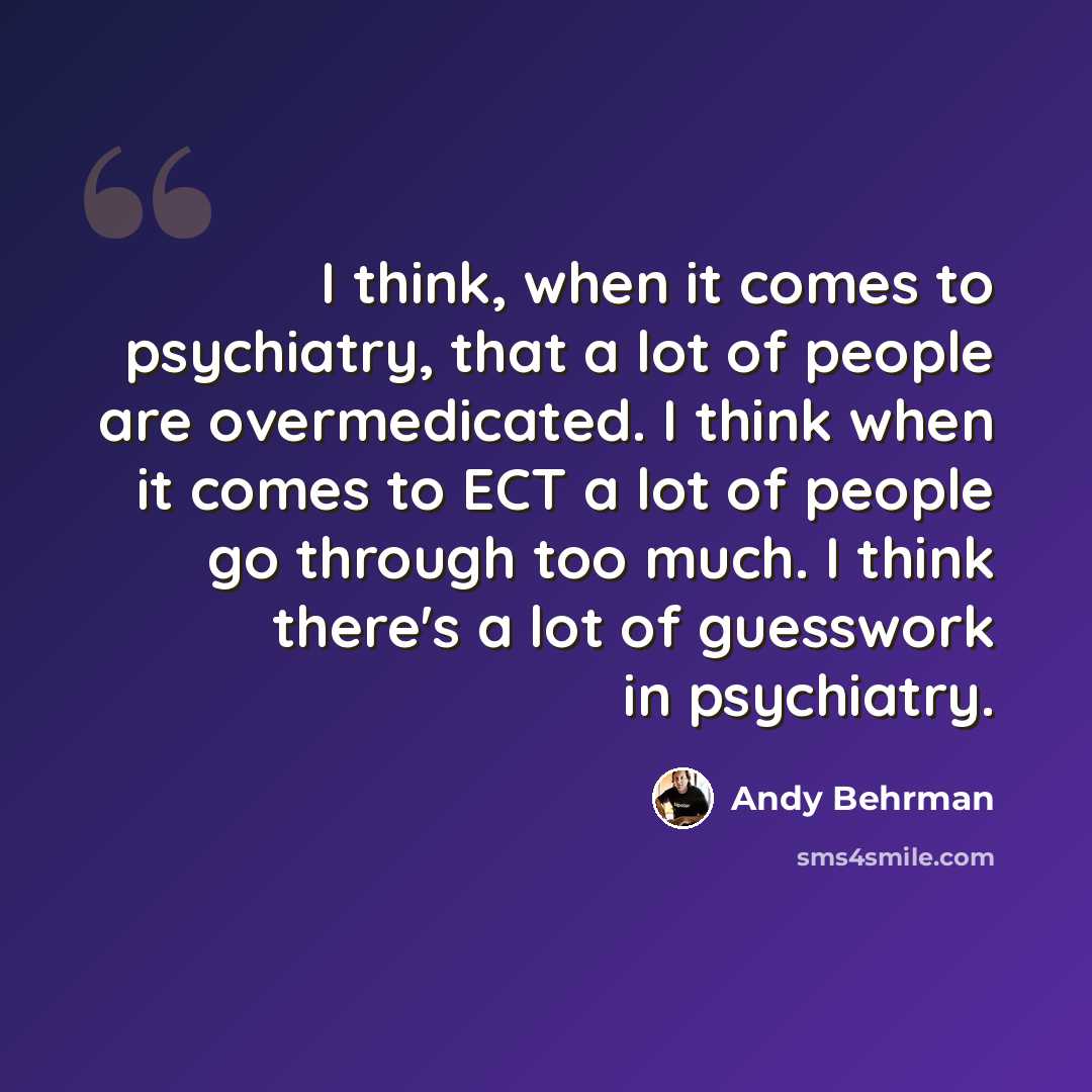 “I think, when it comes to psychiatry, that a lot of people are overmedicated. I think when it comes to ECT a lot of people go through too much. I think there's a lot of guesswork in psychiatry.” quote by Andy Behrman