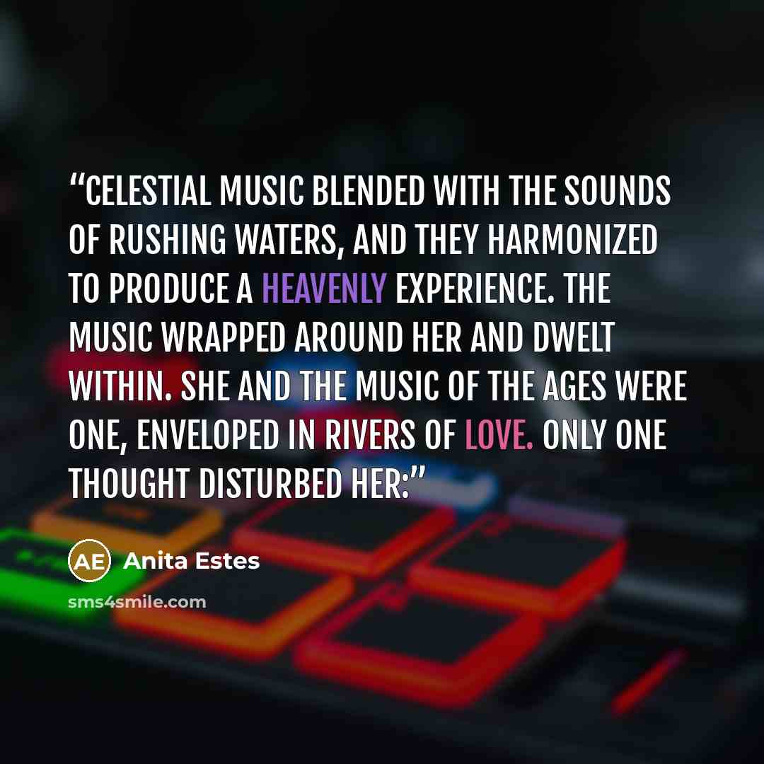 “Celestial music blended with the sounds of rushing waters, and they harmonized to produce a heavenly experience. The music wrapped around her and dwelt within. She and the music of the ages were one, enveloped in rivers of love. Only one thought disturbed her:” quote by Anita Estes