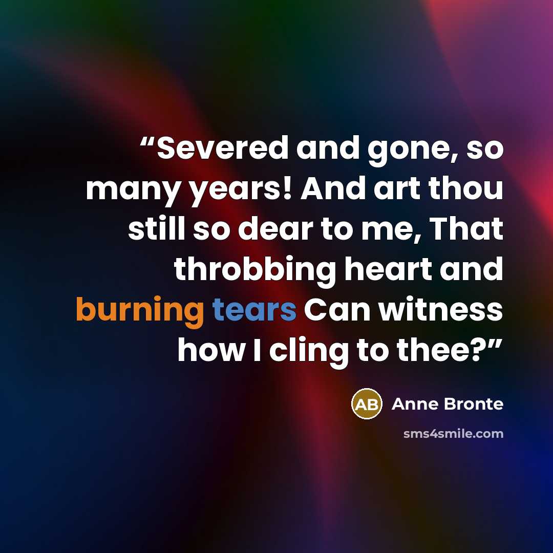 “Severed and gone, so many years! And art thou still so dear to me, That throbbing heart and burning tears Can witness how I cling to thee?” quote by Anne Brontë