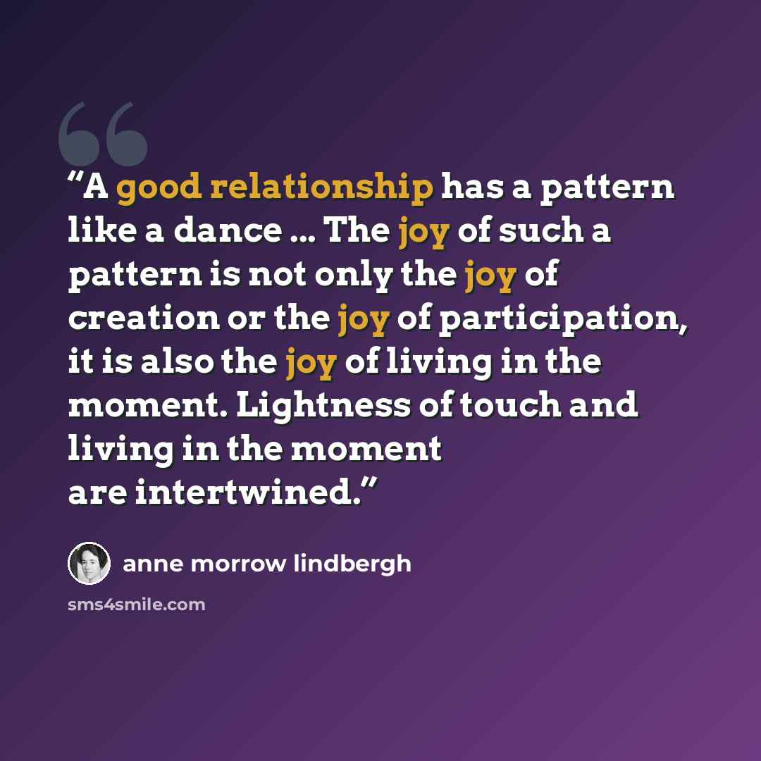 “A good relationship has a pattern like a dance ... The joy of such a pattern is not only the joy of creation or the joy of participation, it is also the joy of living in the moment. Lightness of touch and living in the moment are intertwined.” quote by Anne Morrow Lindbergh