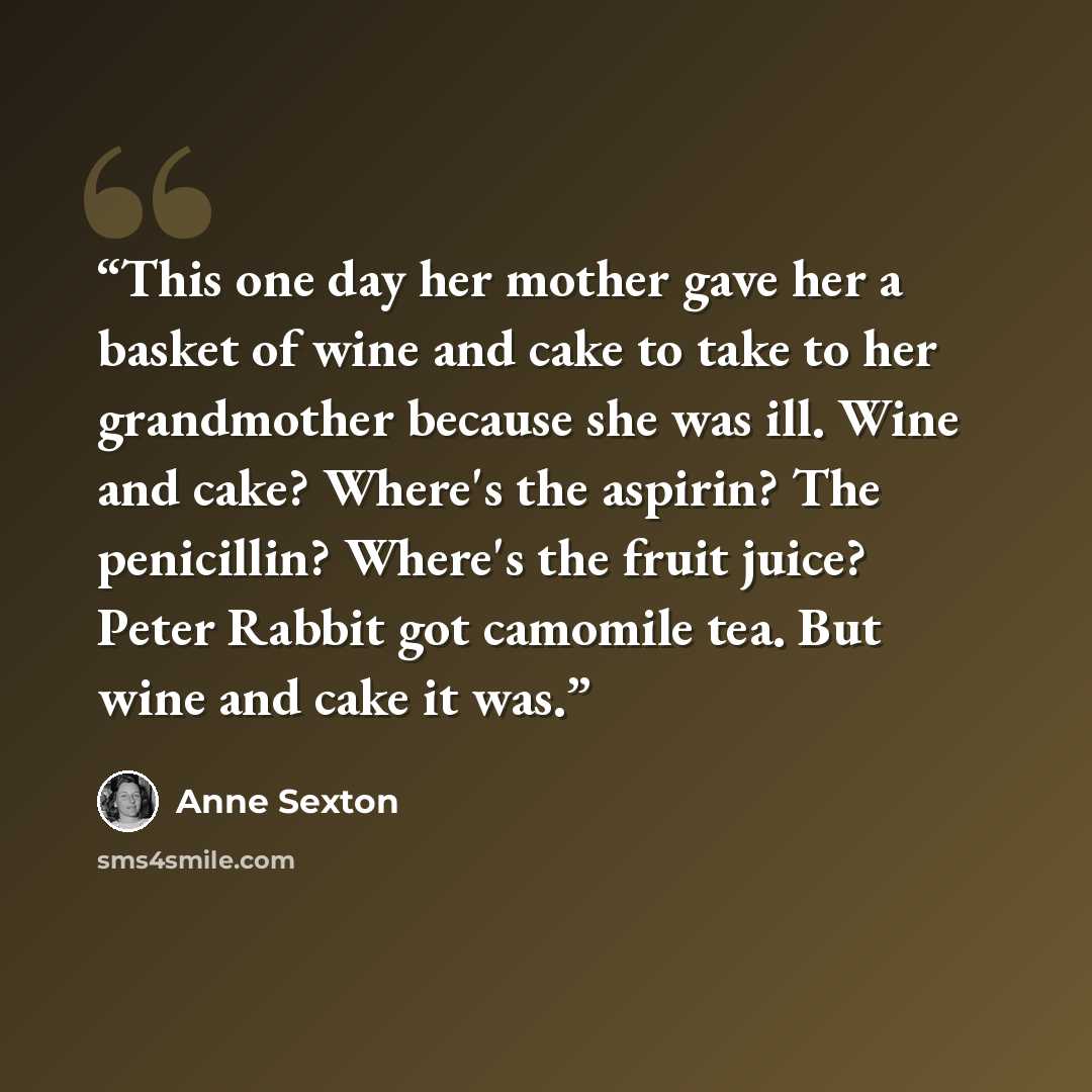 “This one day her mother gave her a basket of wine and cake to take to her grandmother because she was ill. Wine and cake? Where's the aspirin? The penicillin? Where's the fruit juice? Peter Rabbit got camomile tea. But wine and cake it was.” quote by Anne Sexton