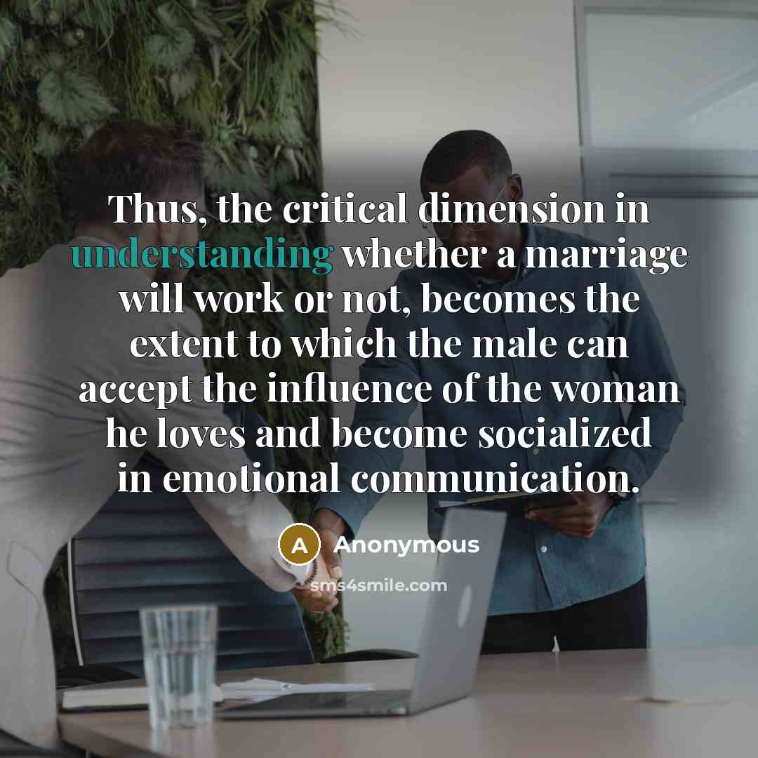 “Thus, the critical dimension in understanding whether a marriage will work or not, becomes the extent to which the male can accept the influence of the woman he loves and become socialized in emotional communication.” quote by Anonymous
