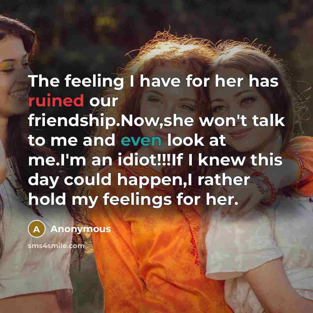 “The feeling I have for her has ruined our friendship.Now,she won't talk to me and even look at me.I'm an idiot!!!If I knew this day could happen,I rather hold my feelings for her.” quote by Anonymous