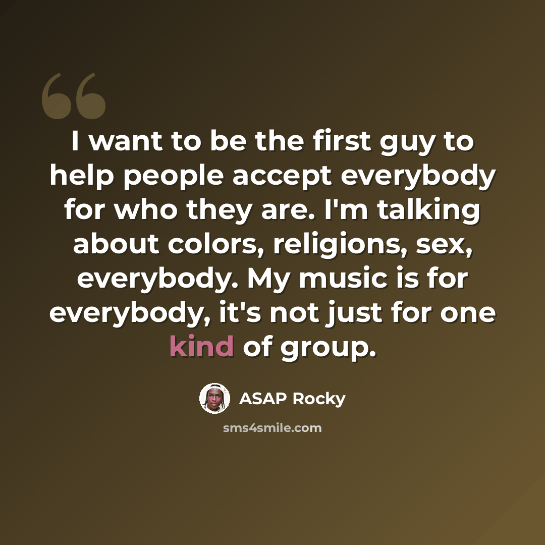“I want to be the first guy to help people accept everybody for who they are. I'm talking about colors, religions, sex, everybody. My music is for everybody, it's not just for one kind of group.” quote by ASAP Rocky