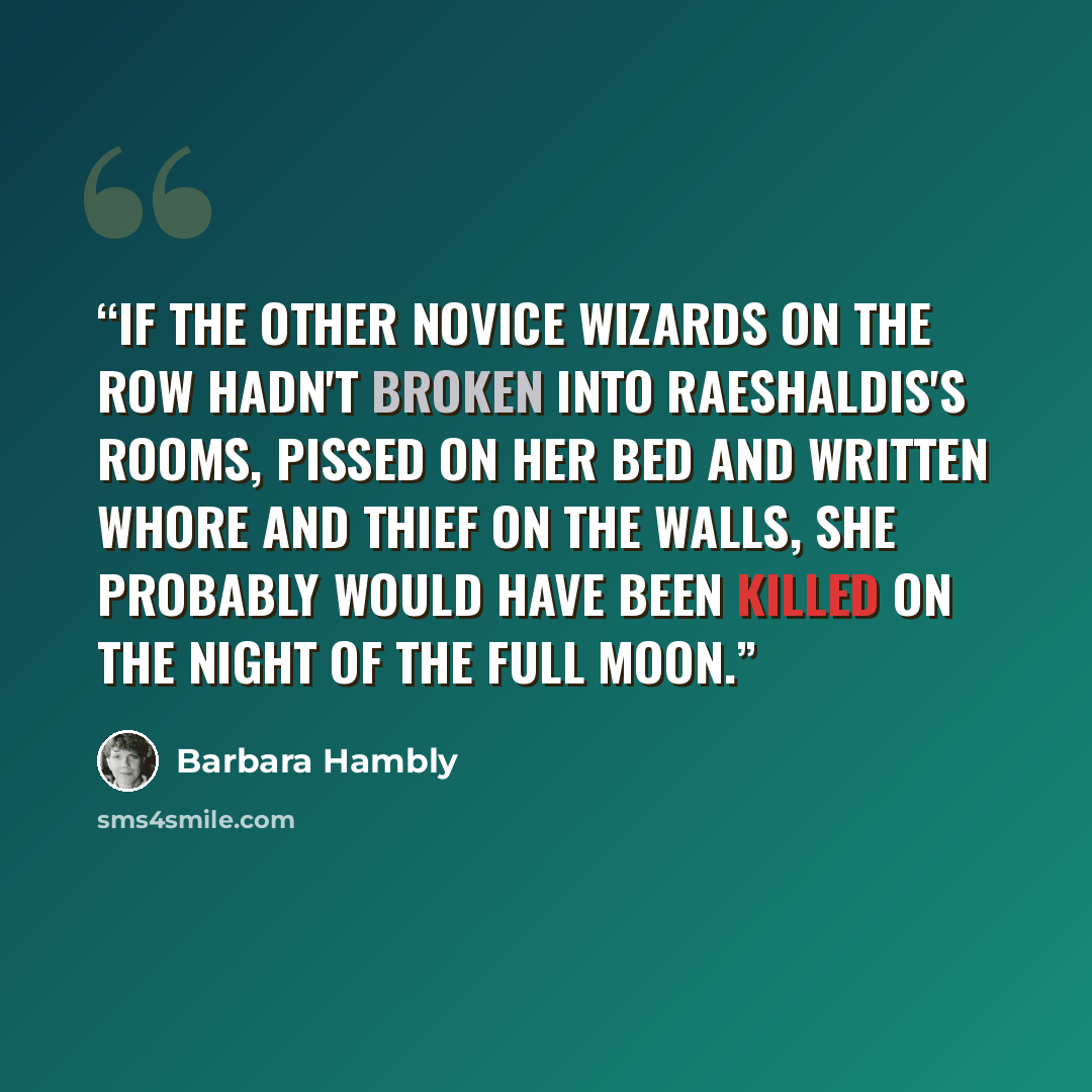 “If the other novice wizards on the row hadn't broken into Raeshaldis's rooms, pissed on her bed and written WHORE and THIEF on the walls, she probably would have been killed on the night of the full moon.” quote by Barbara Hambly
