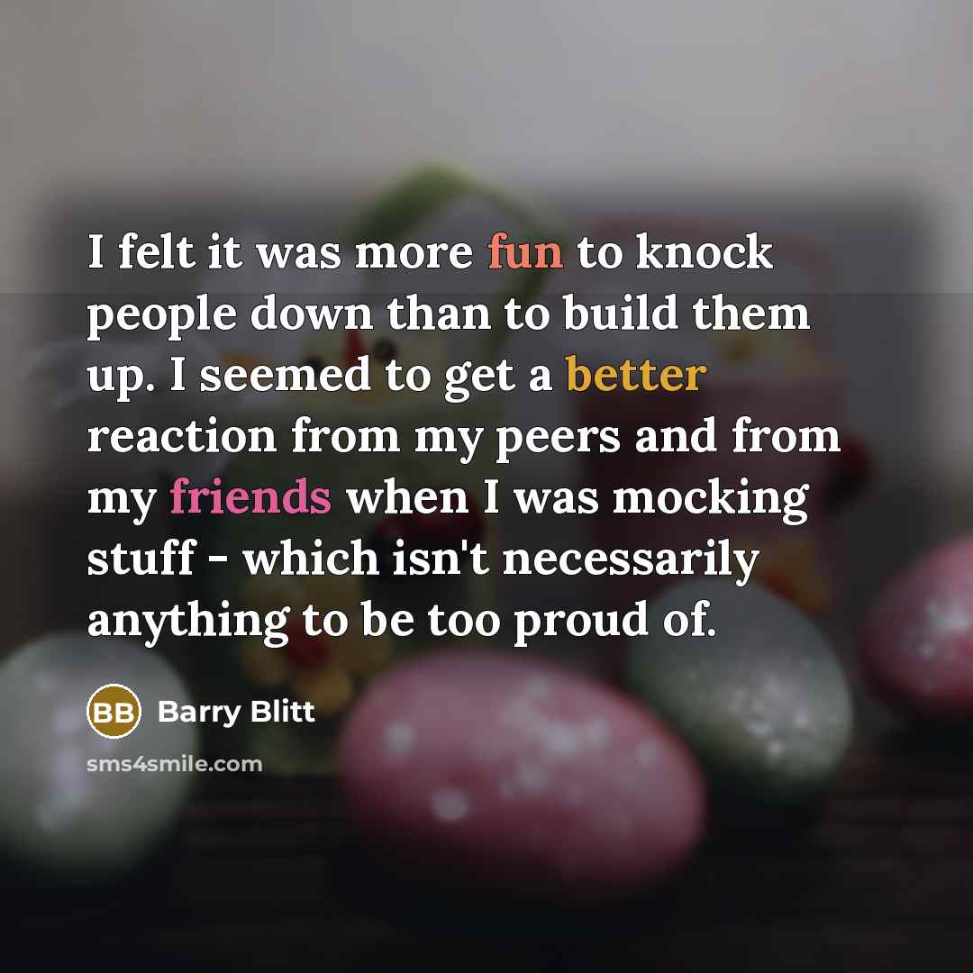 “I felt it was more fun to knock people down than to build them up. I seemed to get a better reaction from my peers and from my friends when I was mocking stuff - which isn't necessarily anything to be too proud of.” quote by Barry Blitt