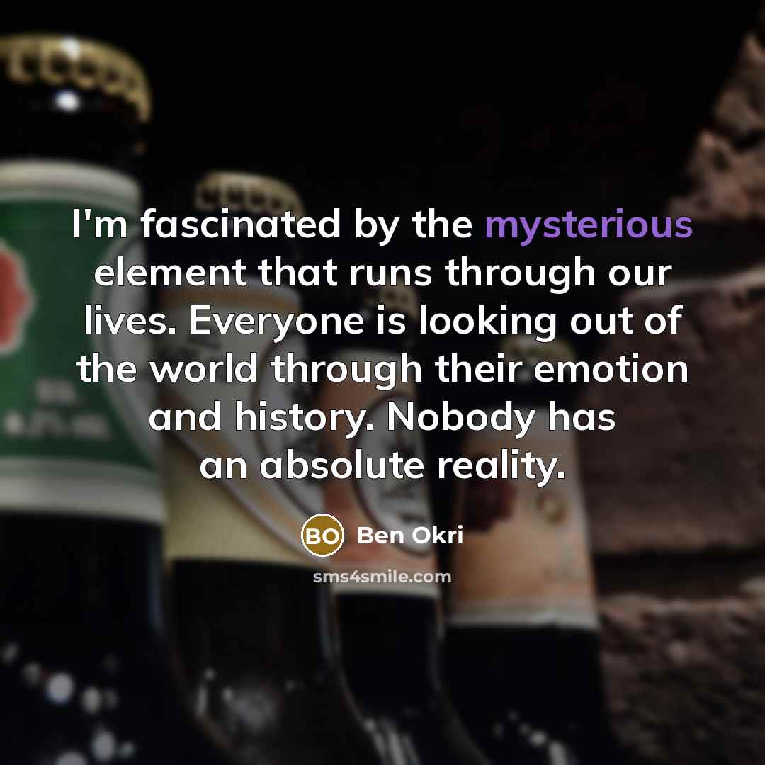 “I'm fascinated by the mysterious element that runs through our lives. Everyone is looking out of the world through their emotion and history. Nobody has an absolute reality.” quote by Ben Okri