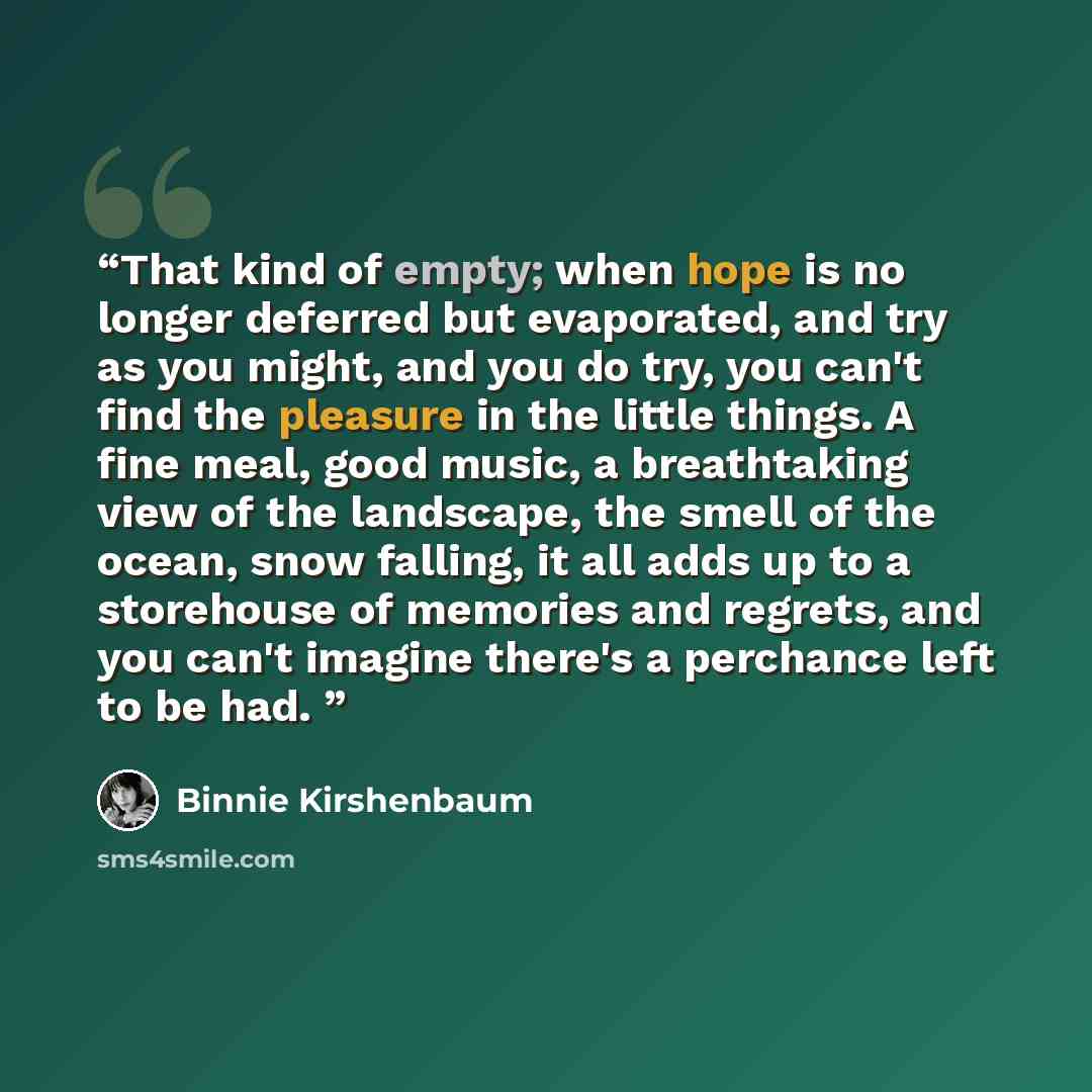 “That kind of empty; when hope is no longer deferred but evaporated, and try as you might, and you do try, you can't find the pleasure in the little things. A fine meal, good music, a breathtaking view of the landscape, the smell of the ocean, snow falling, it all adds up to a storehouse of…” quote by Binnie Kirshenbaum